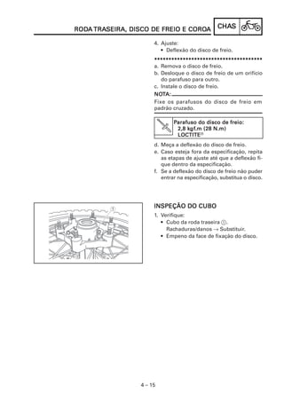 CHACHACHACHACHASSSSS
4 – 15
RODRODRODRODRODAAAAA TRATRATRATRATRASEIRA, DISCO DE FREIO E COROSEIRA, DISCO DE FREIO E COROSEIRA, DISCO DE FREIO E COROSEIRA, DISCO DE FREIO E COROSEIRA, DISCO DE FREIO E COROAAAAA
INSPEÇÃO DO CUBOINSPEÇÃO DO CUBOINSPEÇÃO DO CUBOINSPEÇÃO DO CUBOINSPEÇÃO DO CUBO
1. Verifique:
• Cubo da roda traseira 1.
Rachaduras/danos → Substituir.
• Empeno da face de fixação do disco.
4. Ajuste:
• Deflexão do disco de freio.
**********************************************************************************************************************************************************************************************
a. Remova o disco de freio.
b. Desloque o disco de freio de um orifício
do parafuso para outro.
c. Instale o disco de freio.
d. Meça a deflexão do disco de freio.
e. Caso esteja fora da especificação, repita
as etapas de ajuste até que a deflexão fi-
que dentro da especificação.
f. Se a deflexão do disco de freio não puder
entrar na especificação, substitua o disco.
NONONONONOTTTTTA:A:A:A:A:
Fixe os parafusos do disco de freio em
padrão cruzado.
PPPPParafuso do disco de freio:arafuso do disco de freio:arafuso do disco de freio:arafuso do disco de freio:arafuso do disco de freio:
2,8 k2,8 k2,8 k2,8 k2,8 kgfgfgfgfgf.m (28 N.m).m (28 N.m).m (28 N.m).m (28 N.m).m (28 N.m)
LOCTITELOCTITELOCTITELOCTITELOCTITER
 