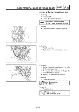CHACHACHACHACHASSSSS
4 – 16
RODRODRODRODRODAAAAA TRATRATRATRATRASEIRA, DISCO DE FREIO E COROSEIRA, DISCO DE FREIO E COROSEIRA, DISCO DE FREIO E COROSEIRA, DISCO DE FREIO E COROSEIRA, DISCO DE FREIO E COROAAAAA
INSINSINSINSINSTTTTTALAÇÃO DALAÇÃO DALAÇÃO DALAÇÃO DALAÇÃO DA RODA RODA RODA RODA RODAAAAA TRATRATRATRATRASEIRASEIRASEIRASEIRASEIRA
1. Lubrifique:
• Eixo da roda.
• Lábios do retentor de óleo.
2. Instale:
• Os espaçadores 1 da roda traseira.
5. Ajuste:
• Folga da corrente.
6. Aperte:
• Porca do eixo.
PPPPPorca do eixorca do eixorca do eixorca do eixorca do eixo:o:o:o:o:
8,5 k8,5 k8,5 k8,5 k8,5 kgfgfgfgfgf.m (85 N.m).m (85 N.m).m (85 N.m).m (85 N.m).m (85 N.m)
FFFFFolgolgolgolgolga da cora da cora da cora da cora da corrente:rente:rente:rente:rente:
25 ~ 35 mm25 ~ 35 mm25 ~ 35 mm25 ~ 35 mm25 ~ 35 mm
Lubrificante recomendado:Lubrificante recomendado:Lubrificante recomendado:Lubrificante recomendado:Lubrificante recomendado:
Graxa à base de sabão de lítioGraxa à base de sabão de lítioGraxa à base de sabão de lítioGraxa à base de sabão de lítioGraxa à base de sabão de lítio
3. Instale:
• A roda traseira.
• A corrente de transmissão na coroa.
4. Instale:
• O eixo 1 da roda traseira com a arruela
2 do lado esquerdo.
• A arruela de controle da folga da
corrente do lado direito.
• A porca do eixo da roda traseira.
 