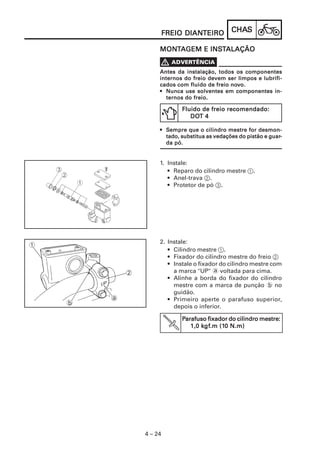 CHACHACHACHACHASSSSS
4 – 24
FREIO DIANFREIO DIANFREIO DIANFREIO DIANFREIO DIANTEIROTEIROTEIROTEIROTEIRO
1. Instale:
• Reparo do cilindro mestre 1.
• Anel-trava 2.
• Protetor de pó 3.
2. Instale:
• Cilindro mestre 1.
• Fixador do cilindro mestre do freio 2
• Instale o fixador do cilindro mestre com
a marca "UP" a voltada para cima.
• Alinhe a borda do fixador do cilindro
mestre com a marca de punção b no
guidão.
• Primeiro aperte o parafuso superior,
depois o inferior.
PPPPParafuso fixador do cilindro mestre:arafuso fixador do cilindro mestre:arafuso fixador do cilindro mestre:arafuso fixador do cilindro mestre:arafuso fixador do cilindro mestre:
1,0 k1,0 k1,0 k1,0 k1,0 kgfgfgfgfgf.m (1.m (1.m (1.m (1.m (10 N.m)0 N.m)0 N.m)0 N.m)0 N.m)
MONMONMONMONMONTTTTTAAAAAGEM E INSGEM E INSGEM E INSGEM E INSGEM E INSTTTTTALAÇÃOALAÇÃOALAÇÃOALAÇÃOALAÇÃO
Antes da instalação, todos os componentesAntes da instalação, todos os componentesAntes da instalação, todos os componentesAntes da instalação, todos os componentesAntes da instalação, todos os componentes
internos do freio devem ser limpos e lubrifi-internos do freio devem ser limpos e lubrifi-internos do freio devem ser limpos e lubrifi-internos do freio devem ser limpos e lubrifi-internos do freio devem ser limpos e lubrifi-
cados com fluido de freio nocados com fluido de freio nocados com fluido de freio nocados com fluido de freio nocados com fluido de freio novvvvvo.o.o.o.o.
••••• Nunca use solventes em componentes in-Nunca use solventes em componentes in-Nunca use solventes em componentes in-Nunca use solventes em componentes in-Nunca use solventes em componentes in-
ternos do freio.ternos do freio.ternos do freio.ternos do freio.ternos do freio.
••••• SSSSSempre que o cilindro mestre for desmon-empre que o cilindro mestre for desmon-empre que o cilindro mestre for desmon-empre que o cilindro mestre for desmon-empre que o cilindro mestre for desmon-
tado, substitua as vedações do pistão e guartado, substitua as vedações do pistão e guartado, substitua as vedações do pistão e guartado, substitua as vedações do pistão e guartado, substitua as vedações do pistão e guar-----
da pó.da pó.da pó.da pó.da pó.
Fluido de freio recomendado:Fluido de freio recomendado:Fluido de freio recomendado:Fluido de freio recomendado:Fluido de freio recomendado:
DODODODODOT 4T 4T 4T 4T 4
 
