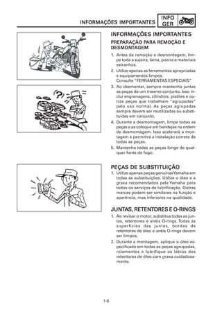 1-6
INFOINFOINFOINFOINFO
GERGERGERGERGERINFORMAÇÕES IMPORINFORMAÇÕES IMPORINFORMAÇÕES IMPORINFORMAÇÕES IMPORINFORMAÇÕES IMPORTTTTTANANANANANTESTESTESTESTES
INFORMAÇÕES IMPORINFORMAÇÕES IMPORINFORMAÇÕES IMPORINFORMAÇÕES IMPORINFORMAÇÕES IMPORTTTTTANANANANANTESTESTESTESTES
PREPPREPPREPPREPPREPARAÇÃO PARAÇÃO PARAÇÃO PARAÇÃO PARAÇÃO PARA REMOÇÃO EARA REMOÇÃO EARA REMOÇÃO EARA REMOÇÃO EARA REMOÇÃO E
DESMONDESMONDESMONDESMONDESMONTTTTTAAAAAGEMGEMGEMGEMGEM
1. Antes da remoção e desmontagem, lim-
pe toda a sujeira, lama, poeira e materiais
estranhos.
2. Utilize apenas as ferramentas apropriadas
e equipamentos limpos.
Consulte “FERRAMENTAS ESPECIAIS”
3. Ao desmontar, sempre mantenha juntas
as peças de um mesmo conjunto. Isso in-
clui engrenagens, cilindros, pistões e ou-
tras peças que trabalham “agrupadas”
pelo uso normal. As peças agrupadas
sempre devem ser reutilizadas ou substi-
tuídas em conjunto.
4. Durante a desmontagem, limpe todas as
peças e as coloque em bandejas na ordem
de desmontagem. Isso acelerará a mon-
tagem e permitirá a instalação correta de
todas as peças.
5. Mantenha todas as peças longe de qual-
quer fonte de fogo.
PEÇAPEÇAPEÇAPEÇAPEÇAS DE SUBSS DE SUBSS DE SUBSS DE SUBSS DE SUBSTITUIÇÃOTITUIÇÃOTITUIÇÃOTITUIÇÃOTITUIÇÃO
1. Utilize apenas peças genuínasYamaha em
todas as substituições. Utilize o óleo e a
graxa recomendados pela Yamaha para
todos os serviços de lubrificação. Outras
marcas podem ser similares na função e
aparência, mas inferiores na qualidade.
JUNJUNJUNJUNJUNTTTTTAAAAAS, RETENS, RETENS, RETENS, RETENS, RETENTTTTTORES E O-RINGSORES E O-RINGSORES E O-RINGSORES E O-RINGSORES E O-RINGS
1. Ao revisar o motor, substitua todas as jun-
tas, retentores e anéis O-rings. Todas as
superfícies das juntas, bordas de
retentores de óleo e anéis O-rings devem
ser limpos.
2. Durante a montagem, aplique o óleo es-
pecificado em todas as peças agrupadas,
rolamentos e lubrifique os lábios dos
retentores de óleo com graxa cuidadosa-
mente.
 