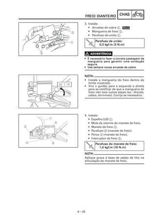 CHACHACHACHACHASSSSS
4 – 25
FREIO DIANFREIO DIANFREIO DIANFREIO DIANFREIO DIANTEIROTEIROTEIROTEIROTEIRO
3. Instale:
• Arruelas de cobre 2.
• Mangueira de freio 3.
• Parafuso de união 1.
PPPPParafuso de união:arafuso de união:arafuso de união:arafuso de união:arafuso de união:
0,3 k0,3 k0,3 k0,3 k0,3 kgfgfgfgfgf.m (3 N.m).m (3 N.m).m (3 N.m).m (3 N.m).m (3 N.m)
••••• É necessário fazÉ necessário fazÉ necessário fazÉ necessário fazÉ necessário fazer a corer a corer a corer a corer a correta passagem dareta passagem dareta passagem dareta passagem dareta passagem da
mangueira para gmangueira para gmangueira para gmangueira para gmangueira para garantir uma conduçãoarantir uma conduçãoarantir uma conduçãoarantir uma conduçãoarantir uma condução
segura.segura.segura.segura.segura.
••••• Use sempre noUse sempre noUse sempre noUse sempre noUse sempre novas arvas arvas arvas arvas arruelas de cobre.ruelas de cobre.ruelas de cobre.ruelas de cobre.ruelas de cobre.
NONONONONOTTTTTA:A:A:A:A:
• Instale a mangueira do freio dentro do
limite mostrado.
• Vire o guidão para a esquerda e direita
para se certificar de que a mangueira do
freio não toca outras peças (ex.: chicote,
cabos, terminais). Corrija se necessário.
NoNoNoNoNovvvvvooooo
4. Instale:
• Espelho (LD) 1.
• Mola de retorno do manete de freio.
• Manete de freio 2.
• Parafuso 4 (manete de freio).
• Porca 3 (manete de freio).
• Interruptor de freio 5.
PPPPParafuso do manete de freio:arafuso do manete de freio:arafuso do manete de freio:arafuso do manete de freio:arafuso do manete de freio:
1,0 k1,0 k1,0 k1,0 k1,0 kgfgfgfgfgf.m (1.m (1.m (1.m (1.m (10 N.m)0 N.m)0 N.m)0 N.m)0 N.m)
NONONONONOTTTTTA:A:A:A:A:
Aplique graxa à base de sabão de lítio na
articulação do manete de freio.
 