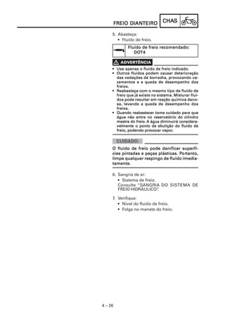 CHACHACHACHACHASSSSS
4 – 26
FREIO DIANFREIO DIANFREIO DIANFREIO DIANFREIO DIANTEIROTEIROTEIROTEIROTEIRO
5. Abasteça:
• Fluido de freio.
Fluido de freio recomendado:Fluido de freio recomendado:Fluido de freio recomendado:Fluido de freio recomendado:Fluido de freio recomendado:
DODODODODOT4T4T4T4T4
••••• Use apenas o fluido de freio indicado.Use apenas o fluido de freio indicado.Use apenas o fluido de freio indicado.Use apenas o fluido de freio indicado.Use apenas o fluido de freio indicado.
••••• Outros fluidos podem causar deterioraçãoOutros fluidos podem causar deterioraçãoOutros fluidos podem causar deterioraçãoOutros fluidos podem causar deterioraçãoOutros fluidos podem causar deterioração
das vedações de bordas vedações de bordas vedações de bordas vedações de bordas vedações de borracracracracracha, proha, proha, proha, proha, provvvvvocando va-ocando va-ocando va-ocando va-ocando va-
zamentos e a queda de desempenho doszamentos e a queda de desempenho doszamentos e a queda de desempenho doszamentos e a queda de desempenho doszamentos e a queda de desempenho dos
freios.freios.freios.freios.freios.
••••• RRRRReabasteça com o mesmo tipo de fluido deeabasteça com o mesmo tipo de fluido deeabasteça com o mesmo tipo de fluido deeabasteça com o mesmo tipo de fluido deeabasteça com o mesmo tipo de fluido de
freio que já existe no sistema. Misturar flui-freio que já existe no sistema. Misturar flui-freio que já existe no sistema. Misturar flui-freio que já existe no sistema. Misturar flui-freio que já existe no sistema. Misturar flui-
dos pode resultar em reação química dano-dos pode resultar em reação química dano-dos pode resultar em reação química dano-dos pode resultar em reação química dano-dos pode resultar em reação química dano-
sa, levando a queda de desempenho dossa, levando a queda de desempenho dossa, levando a queda de desempenho dossa, levando a queda de desempenho dossa, levando a queda de desempenho dos
freios.freios.freios.freios.freios.
••••• Quando reabastecer tome cuidado para queQuando reabastecer tome cuidado para queQuando reabastecer tome cuidado para queQuando reabastecer tome cuidado para queQuando reabastecer tome cuidado para que
água não entre no reservatório do cilindroágua não entre no reservatório do cilindroágua não entre no reservatório do cilindroágua não entre no reservatório do cilindroágua não entre no reservatório do cilindro
mestre do freio.mestre do freio.mestre do freio.mestre do freio.mestre do freio. A água diminuirá considera-A água diminuirá considera-A água diminuirá considera-A água diminuirá considera-A água diminuirá considera-
velmente o ponto de ebulição do fluido develmente o ponto de ebulição do fluido develmente o ponto de ebulição do fluido develmente o ponto de ebulição do fluido develmente o ponto de ebulição do fluido de
freio, podendo profreio, podendo profreio, podendo profreio, podendo profreio, podendo provvvvvocar vaporocar vaporocar vaporocar vaporocar vapor.....
6. Sangria de ar:
• Sistema de freio.
Consulte “SANGRIA DO SISTEMA DE
FREIO HIDRÁULICO”.
7. Verifique:
• Nível do fluido de freio.
• Folga no manete do freio.
O fluido de freio pode danificar superfí-O fluido de freio pode danificar superfí-O fluido de freio pode danificar superfí-O fluido de freio pode danificar superfí-O fluido de freio pode danificar superfí-
cies pintadas e peças plásticas. Pcies pintadas e peças plásticas. Pcies pintadas e peças plásticas. Pcies pintadas e peças plásticas. Pcies pintadas e peças plásticas. Pororororortanto,tanto,tanto,tanto,tanto,
limpe qualquer respingo de fluido imedia-limpe qualquer respingo de fluido imedia-limpe qualquer respingo de fluido imedia-limpe qualquer respingo de fluido imedia-limpe qualquer respingo de fluido imedia-
tamentetamentetamentetamentetamente.....
 