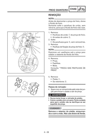 CHACHACHACHACHASSSSS
4 – 28
FREIO DIANFREIO DIANFREIO DIANFREIO DIANFREIO DIANTEIROTEIROTEIROTEIROTEIRO
NONONONONOTTTTTA:A:A:A:A:
Antes de desmontar a pinça de freio, drene
o fluido de freio.
Somente solte o parafuso de união, sem
retirá-lo, para que o fluido de freio não vaze.
REMOÇÃOREMOÇÃOREMOÇÃOREMOÇÃOREMOÇÃO
1. Remova:
• Parafuso de união 1 da pinça de freio.
• Arruelas de cobre 2.
2. Solte:
• Os parafusos-guia 3, sem removê-los.
3. Remova:
• Parafuso de fixação da pinça de freio 4.
NONONONONOTTTTTA:A:A:A:A:
Posicione um vasilhame sob a pinça para
coletar o restante do fluido de freio.
4. Remova:
• Pinça.
• Pastilhas.
• Mola.
Consulte “TROCA DAS PASTILHAS DE
FREIO”.
5. Remova:
• Pistão 1.
• Os retentores 2.
**********************************************************************************************************************************************************************************************
PPPPPassos de remoção:assos de remoção:assos de remoção:assos de remoção:assos de remoção:
• Sopre com ar comprimido pelo tubo de jun-
ção para forçar o pistão a sair da pinça.
••••• Nunca tente forçar a retirada do pistão.Nunca tente forçar a retirada do pistão.Nunca tente forçar a retirada do pistão.Nunca tente forçar a retirada do pistão.Nunca tente forçar a retirada do pistão.
••••• Cubra o pistão com um pano.Cubra o pistão com um pano.Cubra o pistão com um pano.Cubra o pistão com um pano.Cubra o pistão com um pano.TTTTTome cuidadoome cuidadoome cuidadoome cuidadoome cuidado
para que o pistão não se danifique ao serpara que o pistão não se danifique ao serpara que o pistão não se danifique ao serpara que o pistão não se danifique ao serpara que o pistão não se danifique ao ser
expelido da pinça.expelido da pinça.expelido da pinça.expelido da pinça.expelido da pinça.
**********************************************************************************************************************************************************************************************
RRRRRemoemoemoemoemova o retentor do pistão, empurva o retentor do pistão, empurva o retentor do pistão, empurva o retentor do pistão, empurva o retentor do pistão, empurran-ran-ran-ran-ran-
do-o com a mão. Não use cdo-o com a mão. Não use cdo-o com a mão. Não use cdo-o com a mão. Não use cdo-o com a mão. Não use chave de fenda.have de fenda.have de fenda.have de fenda.have de fenda.
 