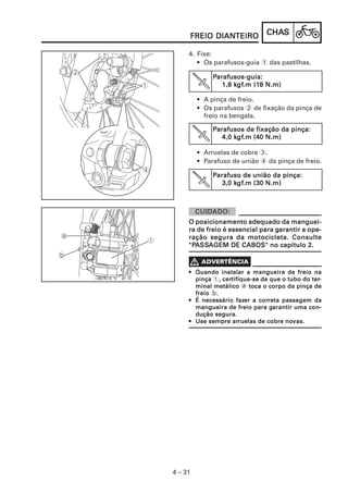 CHACHACHACHACHASSSSS
4 – 31
FREIO DIANFREIO DIANFREIO DIANFREIO DIANFREIO DIANTEIROTEIROTEIROTEIROTEIRO
4. Fixe:
• Os parafusos-guia 1 das pastilhas.
PPPPParafusos-guia:arafusos-guia:arafusos-guia:arafusos-guia:arafusos-guia:
1,8 k1,8 k1,8 k1,8 k1,8 kgfgfgfgfgf.m (1.m (1.m (1.m (1.m (18 N.m)8 N.m)8 N.m)8 N.m)8 N.m)
• A pinça de freio.
• Os parafusos 2 de fixação da pinça de
freio na bengala.
PPPPParafusos de fixação da pinça:arafusos de fixação da pinça:arafusos de fixação da pinça:arafusos de fixação da pinça:arafusos de fixação da pinça:
4,0 k4,0 k4,0 k4,0 k4,0 kgfgfgfgfgf.m (40 N.m).m (40 N.m).m (40 N.m).m (40 N.m).m (40 N.m)
• Arruelas de cobre 3.
• Parafuso de união 4 da pinça de freio.
PPPPParafuso de união da pinça:arafuso de união da pinça:arafuso de união da pinça:arafuso de união da pinça:arafuso de união da pinça:
3,0 k3,0 k3,0 k3,0 k3,0 kgfgfgfgfgf.m (30 N.m).m (30 N.m).m (30 N.m).m (30 N.m).m (30 N.m)
O posicionamento adequado da manguei-O posicionamento adequado da manguei-O posicionamento adequado da manguei-O posicionamento adequado da manguei-O posicionamento adequado da manguei-
ra de freio é essencial para gra de freio é essencial para gra de freio é essencial para gra de freio é essencial para gra de freio é essencial para garantir a ope-arantir a ope-arantir a ope-arantir a ope-arantir a ope-
ração segura da motocicleta. Consulteração segura da motocicleta. Consulteração segura da motocicleta. Consulteração segura da motocicleta. Consulteração segura da motocicleta. Consulte
"P"P"P"P"PAAAAASSSSSSSSSSAAAAAGEM DE CABOS" no capítulo 2.GEM DE CABOS" no capítulo 2.GEM DE CABOS" no capítulo 2.GEM DE CABOS" no capítulo 2.GEM DE CABOS" no capítulo 2.
••••• Quando instalar a mangueira de freio naQuando instalar a mangueira de freio naQuando instalar a mangueira de freio naQuando instalar a mangueira de freio naQuando instalar a mangueira de freio na
pinçapinçapinçapinçapinça 1, cer, cer, cer, cer, certifique-se de que o tubo do tertifique-se de que o tubo do tertifique-se de que o tubo do tertifique-se de que o tubo do tertifique-se de que o tubo do ter-----
minal metálicominal metálicominal metálicominal metálicominal metálico a toca o corpo da pinça detoca o corpo da pinça detoca o corpo da pinça detoca o corpo da pinça detoca o corpo da pinça de
freiofreiofreiofreiofreio b.....
••••• É necessário fazÉ necessário fazÉ necessário fazÉ necessário fazÉ necessário fazer a corer a corer a corer a corer a correta passagem dareta passagem dareta passagem dareta passagem dareta passagem da
mangueira de freio para gmangueira de freio para gmangueira de freio para gmangueira de freio para gmangueira de freio para garantir uma con-arantir uma con-arantir uma con-arantir uma con-arantir uma con-
dução segura.dução segura.dução segura.dução segura.dução segura.
••••• Use sempre arUse sempre arUse sempre arUse sempre arUse sempre arruelas de cobre noruelas de cobre noruelas de cobre noruelas de cobre noruelas de cobre novas.vas.vas.vas.vas.
 
