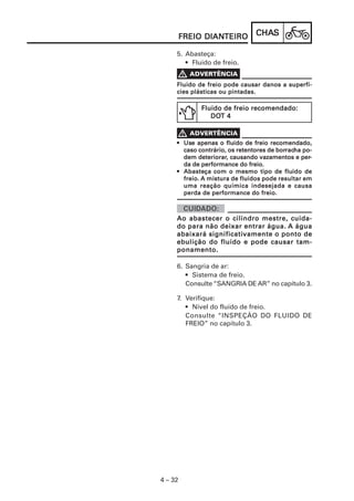 CHACHACHACHACHASSSSS
4 – 32
FREIO DIANFREIO DIANFREIO DIANFREIO DIANFREIO DIANTEIROTEIROTEIROTEIROTEIRO
5. Abasteça:
• Fluido de freio.
Fluido de freio pode causar danos a superfí-Fluido de freio pode causar danos a superfí-Fluido de freio pode causar danos a superfí-Fluido de freio pode causar danos a superfí-Fluido de freio pode causar danos a superfí-
cies plásticas ou pintadas.cies plásticas ou pintadas.cies plásticas ou pintadas.cies plásticas ou pintadas.cies plásticas ou pintadas.
Fluido de freio recomendado:Fluido de freio recomendado:Fluido de freio recomendado:Fluido de freio recomendado:Fluido de freio recomendado:
DODODODODOT 4T 4T 4T 4T 4
••••• UsUsUsUsUseeeee apenas o fluapenas o fluapenas o fluapenas o fluapenas o fluiiiiido de freio recomendado,do de freio recomendado,do de freio recomendado,do de freio recomendado,do de freio recomendado,
caso contrário, os retentores de borcaso contrário, os retentores de borcaso contrário, os retentores de borcaso contrário, os retentores de borcaso contrário, os retentores de borracracracracracha po-ha po-ha po-ha po-ha po-
dem deteriorardem deteriorardem deteriorardem deteriorardem deteriorar, causando vazamentos e per, causando vazamentos e per, causando vazamentos e per, causando vazamentos e per, causando vazamentos e per-----
da de performance do freio.da de performance do freio.da de performance do freio.da de performance do freio.da de performance do freio.
••••• AbasteAbasteAbasteAbasteAbasteçaçaçaçaça com o mesmo tipo de flucom o mesmo tipo de flucom o mesmo tipo de flucom o mesmo tipo de flucom o mesmo tipo de fluiiiiido dedo dedo dedo dedo de
freio.freio.freio.freio.freio. A mistura de fluA mistura de fluA mistura de fluA mistura de fluA mistura de fluiiiiidos pode resultar emdos pode resultar emdos pode resultar emdos pode resultar emdos pode resultar em
uma reação química indesejada e causauma reação química indesejada e causauma reação química indesejada e causauma reação química indesejada e causauma reação química indesejada e causa
perda de performance do freio.perda de performance do freio.perda de performance do freio.perda de performance do freio.perda de performance do freio.
Ao abastecer o cilindro mestre, cuida-Ao abastecer o cilindro mestre, cuida-Ao abastecer o cilindro mestre, cuida-Ao abastecer o cilindro mestre, cuida-Ao abastecer o cilindro mestre, cuida-
do para não deixar entrar água.do para não deixar entrar água.do para não deixar entrar água.do para não deixar entrar água.do para não deixar entrar água. A águaA águaA águaA águaA água
abaixará significatiabaixará significatiabaixará significatiabaixará significatiabaixará significativamente o ponto devamente o ponto devamente o ponto devamente o ponto devamente o ponto de
ebulição do fluido e pode causar tam-ebulição do fluido e pode causar tam-ebulição do fluido e pode causar tam-ebulição do fluido e pode causar tam-ebulição do fluido e pode causar tam-
ponamento.ponamento.ponamento.ponamento.ponamento.
6. Sangria de ar:
• Sistema de freio.
Consulte “SANGRIA DE AR” no capítulo 3.
7. Verifique:
• Nível do fluido de freio.
Consulte “INSPEÇÃO DO FLUIDO DE
FREIO” no capítulo 3.
 