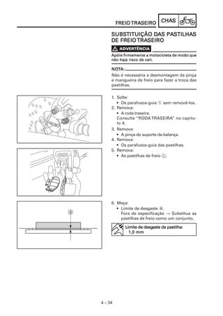 CHACHACHACHACHASSSSS
4 – 34
FREIOFREIOFREIOFREIOFREIO TRATRATRATRATRASEIROSEIROSEIROSEIROSEIRO
Apóie firmemente a motocicleta de modo queApóie firmemente a motocicleta de modo queApóie firmemente a motocicleta de modo queApóie firmemente a motocicleta de modo queApóie firmemente a motocicleta de modo que
não haja risco de cairnão haja risco de cairnão haja risco de cairnão haja risco de cairnão haja risco de cair.....
NONONONONOTTTTTA:A:A:A:A:
Não é necessária a desmontagem da pinça
e mangueira de freio para fazer a troca das
pastilhas.
1. Solte:
• Os parafusos-guia 1 sem removê-los.
2. Remova:
• A roda traseira.
Consulte “RODA TRASEIRA” no capítu-
lo 4.
3. Remova:
• A pinça do suporte da balança.
4. Remova:
• Os parafusos-guia das pastilhas.
5. Remova:
• As pastilhas de freio 1.
SUBSSUBSSUBSSUBSSUBSTITUIÇÃO DTITUIÇÃO DTITUIÇÃO DTITUIÇÃO DTITUIÇÃO DAAAAAS PAS PAS PAS PAS PASSSSSTILHATILHATILHATILHATILHASSSSS
DE FREIODE FREIODE FREIODE FREIODE FREIO TRATRATRATRATRASEIROSEIROSEIROSEIROSEIRO
6. Meça:
• Limite de desgaste a.
Fora de especificação → Substitua as
pastilhas de freio como um conjunto.
Limite de desgLimite de desgLimite de desgLimite de desgLimite de desgaste da pastilhaaste da pastilhaaste da pastilhaaste da pastilhaaste da pastilha:::::
1,0 mm1,0 mm1,0 mm1,0 mm1,0 mm
 