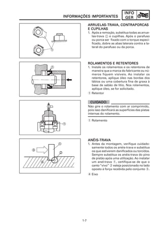 INFOINFOINFOINFOINFO
GERGERGERGERGER
1-7
INFORMAÇÕES IMPORINFORMAÇÕES IMPORINFORMAÇÕES IMPORINFORMAÇÕES IMPORINFORMAÇÕES IMPORTTTTTANANANANANTESTESTESTESTES
ROLAMENROLAMENROLAMENROLAMENROLAMENTTTTTOS E RETENOS E RETENOS E RETENOS E RETENOS E RETENTTTTTORESORESORESORESORES
1. Instale os rolamentos e os retentores de
maneira que a marca do fabricante ou nú-
meros fiquem visíveis. Ao instalar os
retentores, aplique óleo nas bordas dos
lábios ou uma cobertura fina de graxa à
base de sabão de lítio. Nos rolamentos,
aplique óleo, se for solicitado.
1 Retentor
ARRUELAARRUELAARRUELAARRUELAARRUELAS-TRAS-TRAS-TRAS-TRAS-TRAVVVVVA,A,A,A,A, CONCONCONCONCONTRAPORCATRAPORCATRAPORCATRAPORCATRAPORCASSSSS
E CUPILHAE CUPILHAE CUPILHAE CUPILHAE CUPILHASSSSS
1. Após a remoção, substitua todas as arrue-
las-trava 1 e cupilhas. Após o parafuso
ou porca ser fixado com o torque especi-
ficado, dobre as abas laterais contra a la-
teral do parafuso ou da porca.
ANÉIS-TRAANÉIS-TRAANÉIS-TRAANÉIS-TRAANÉIS-TRAVVVVVAAAAA
1. Antes da montagem, verifique cuidado-
samente todos os anéis-trava e substitua
os que estiverem danificados ou torcidos.
Sempre substitua os anéis-trava do pino
de pistão após uma utilização. Ao instalar
um anel-trava 1, certifique-se de que o
canto“vivo” 2 esteja posicionado no lado
oposto à força recebida pelo conjunto 3.
4 Eixo
Não gire o rolamento com ar comprimido,
pois isso danificará as superfícies das pistas
internas do rolamento.
CUIDCUIDCUIDCUIDCUIDADO:ADO:ADO:ADO:ADO:
1 Rolamento
 