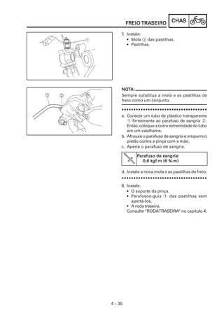 CHACHACHACHACHASSSSS
4 – 35
FREIOFREIOFREIOFREIOFREIO TRATRATRATRATRASEIROSEIROSEIROSEIROSEIRO
************************************************************************************************************************************************************************************
a. Conecte um tubo de plástico transparente
1 firmemente ao parafuso de sangria 2.
Então, coloque a outra extremidade do tubo
em um vasilhame.
b. Afrouxe o parafuso de sangria e empurre o
pistão contra a pinça com a mão.
c. Aperte o parafuso de sangria.
PPPPParafuso de sangria:arafuso de sangria:arafuso de sangria:arafuso de sangria:arafuso de sangria:
0,6 k0,6 k0,6 k0,6 k0,6 kgfgfgfgfgf.m (6 N.m).m (6 N.m).m (6 N.m).m (6 N.m).m (6 N.m)
NONONONONOTTTTTA:A:A:A:A:
Sempre substitua a mola e as pastilhas de
freio como um conjunto.
d. Instale a nova mola e as pastilhas de freio.
************************************************************************************************************************************************************************************
7. Instale:
• Mola 1 das pastilhas.
• Pastilhas.
8. Instale:
• O suporte da pinça.
• Parafusos-guia 1 das pastilhas sem
apertá-los.
• A roda traseira.
Consulte “RODATRASEIRA” no capítulo 4.
 