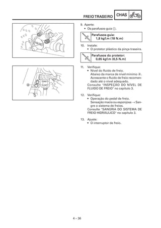 CHACHACHACHACHASSSSS
4 – 36
FREIOFREIOFREIOFREIOFREIO TRATRATRATRATRASEIROSEIROSEIROSEIROSEIRO
9. Aperte:
• Os parafusos-guia 1.
PPPPParafusos-guia:arafusos-guia:arafusos-guia:arafusos-guia:arafusos-guia:
1,8 k1,8 k1,8 k1,8 k1,8 kgfgfgfgfgf.m (1.m (1.m (1.m (1.m (18 N.m)8 N.m)8 N.m)8 N.m)8 N.m)
10. Instale:
• O protetor plástico da pinça traseira.
PPPPParafusos do protetor:arafusos do protetor:arafusos do protetor:arafusos do protetor:arafusos do protetor:
0,65 k0,65 k0,65 k0,65 k0,65 kgfgfgfgfgf.m (6,5 N.m).m (6,5 N.m).m (6,5 N.m).m (6,5 N.m).m (6,5 N.m)
11. Verifique:
• Nível do fluido de freio.
Abaixo da marca de nível mínimo a.
Acrescente o fluido de freio recomen-
dado até o nível adequado.
Consulte "INSPEÇÃO DO NÍVEL DE
FLUIDO DE FREIO" no capítulo 3.
12. Verifique:
• Operação do pedal de freio.
Sensação macia ou esponjosa → San-
gre o sistema de freios.
Consulte "SANGRIA DO SISTEMA DE
FREIO HIDRÁULICO" no capítulo 3.
13. Ajuste:
• O interruptor de freio.
 