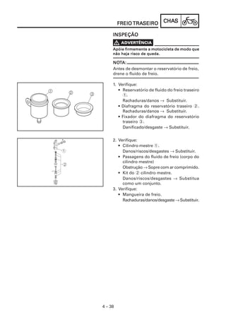 CHACHACHACHACHASSSSS
4 – 38
FREIOFREIOFREIOFREIOFREIO TRATRATRATRATRASEIROSEIROSEIROSEIROSEIRO
INSPEÇÃOINSPEÇÃOINSPEÇÃOINSPEÇÃOINSPEÇÃO
V ADADADADADVERVERVERVERVERTÊNCIATÊNCIATÊNCIATÊNCIATÊNCIA
Apóie firmemente a motocicleta de modo queApóie firmemente a motocicleta de modo queApóie firmemente a motocicleta de modo queApóie firmemente a motocicleta de modo queApóie firmemente a motocicleta de modo que
não haja risco de queda.não haja risco de queda.não haja risco de queda.não haja risco de queda.não haja risco de queda.
NONONONONOTTTTTA:A:A:A:A:
Antes de desmontar o reservatório de freio,
drene o fluido de freio.
2. Verifique:
• Cilindro mestre 1.
Danos/riscos/desgastes → Substituir.
• Passagens do fluido de freio (corpo do
cilindro mestre)
Obstrução → Sopre com ar comprimido.
• Kit do 2 cilindro mestre.
Danos/riscos/desgastes → Substitua
como um conjunto.
3. Verifique:
• Mangueira de freio.
Rachaduras/danos/desgaste→ Substituir.
1. Verifique:
• Reservatório de fluido do freio traseiro
1.
Rachaduras/danos → Substituir.
• Diafragma do reservatório traseiro 2.
Rachaduras/danos → Substituir.
• Fixador do diafragma do reservatório
traseiro 3.
Danificado/desgaste → Substituir.
 