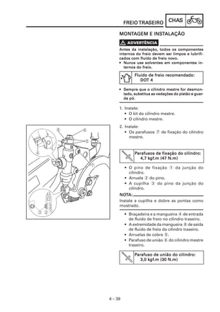 CHACHACHACHACHASSSSS
4 – 39
FREIOFREIOFREIOFREIOFREIO TRATRATRATRATRASEIROSEIROSEIROSEIROSEIRO
PPPPParafuso de união do cilindro:arafuso de união do cilindro:arafuso de união do cilindro:arafuso de união do cilindro:arafuso de união do cilindro:
3,0 k3,0 k3,0 k3,0 k3,0 kgfgfgfgfgf.m (30 N.m).m (30 N.m).m (30 N.m).m (30 N.m).m (30 N.m)
2. Instale:
• Os parafusos 7 de fixação do cilindro
mestre.
PPPPParafusos de fixação do cilindro:arafusos de fixação do cilindro:arafusos de fixação do cilindro:arafusos de fixação do cilindro:arafusos de fixação do cilindro:
4,7 k4,7 k4,7 k4,7 k4,7 kgfgfgfgfgf.m (47 N.m).m (47 N.m).m (47 N.m).m (47 N.m).m (47 N.m)
• O pino de fixação 1 da junção do
cilindro.
• Arruela 2 do pino.
• A cupilha 3 do pino da junção do
cilindro.
NONONONONOTTTTTA:A:A:A:A:
Instale a cupilha e dobre as pontas como
mostrado.
• Braçadeira e a mangueira 4 de entrada
de fluido de freio no cilindro traseiro.
• A extremidade da mangueira 8 de saída
de fluido de freio do cilindro traseiro.
• Arruelas de cobre 5.
• Parafuso de união 6 do cilindro mestre
traseiro.
1. Instale:
• O kit do cilindro mestre.
• O cilindro mestre.
Antes da instalação, todos os componentesAntes da instalação, todos os componentesAntes da instalação, todos os componentesAntes da instalação, todos os componentesAntes da instalação, todos os componentes
internos do freio devem ser limpos e lubrifi-internos do freio devem ser limpos e lubrifi-internos do freio devem ser limpos e lubrifi-internos do freio devem ser limpos e lubrifi-internos do freio devem ser limpos e lubrifi-
cados com fluido de freio nocados com fluido de freio nocados com fluido de freio nocados com fluido de freio nocados com fluido de freio novvvvvo.o.o.o.o.
••••• Nunca use solventes em componentes in-Nunca use solventes em componentes in-Nunca use solventes em componentes in-Nunca use solventes em componentes in-Nunca use solventes em componentes in-
ternos do freio.ternos do freio.ternos do freio.ternos do freio.ternos do freio.
••••• SSSSSempre que o cilindro mestre for desmon-empre que o cilindro mestre for desmon-empre que o cilindro mestre for desmon-empre que o cilindro mestre for desmon-empre que o cilindro mestre for desmon-
tado, substitua as vedações do pistão e guartado, substitua as vedações do pistão e guartado, substitua as vedações do pistão e guartado, substitua as vedações do pistão e guartado, substitua as vedações do pistão e guar-----
da pó.da pó.da pó.da pó.da pó.
Fluido de freio recomendado:Fluido de freio recomendado:Fluido de freio recomendado:Fluido de freio recomendado:Fluido de freio recomendado:
DODODODODOT 4T 4T 4T 4T 4
MONMONMONMONMONTTTTTAAAAAGEM E INSGEM E INSGEM E INSGEM E INSGEM E INSTTTTTALAÇÃOALAÇÃOALAÇÃOALAÇÃOALAÇÃO
 