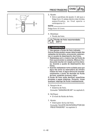CHACHACHACHACHASSSSS
4 – 40
FREIOFREIOFREIOFREIOFREIO TRATRATRATRATRASEIROSEIROSEIROSEIROSEIRO
••••• Use apenas o fluido de freio indicado.Use apenas o fluido de freio indicado.Use apenas o fluido de freio indicado.Use apenas o fluido de freio indicado.Use apenas o fluido de freio indicado.
Outros fluidos podem causar deterioração dasOutros fluidos podem causar deterioração dasOutros fluidos podem causar deterioração dasOutros fluidos podem causar deterioração dasOutros fluidos podem causar deterioração das
vedações de borvedações de borvedações de borvedações de borvedações de borracracracracracha, proha, proha, proha, proha, provvvvvocando vazamen-ocando vazamen-ocando vazamen-ocando vazamen-ocando vazamen-
tos e a queda de desempenho dos freios.tos e a queda de desempenho dos freios.tos e a queda de desempenho dos freios.tos e a queda de desempenho dos freios.tos e a queda de desempenho dos freios.
••••• RRRRReabasteça com o mesmo tipo de fluido deeabasteça com o mesmo tipo de fluido deeabasteça com o mesmo tipo de fluido deeabasteça com o mesmo tipo de fluido deeabasteça com o mesmo tipo de fluido de
freio que já existe no sistema. Misturar flui-freio que já existe no sistema. Misturar flui-freio que já existe no sistema. Misturar flui-freio que já existe no sistema. Misturar flui-freio que já existe no sistema. Misturar flui-
dos pode resultar em reação química dano-dos pode resultar em reação química dano-dos pode resultar em reação química dano-dos pode resultar em reação química dano-dos pode resultar em reação química dano-
sa, levando a queda de desempenho dossa, levando a queda de desempenho dossa, levando a queda de desempenho dossa, levando a queda de desempenho dossa, levando a queda de desempenho dos
freios.freios.freios.freios.freios.
••••• Quando reabastecer tome cuidado para queQuando reabastecer tome cuidado para queQuando reabastecer tome cuidado para queQuando reabastecer tome cuidado para queQuando reabastecer tome cuidado para que
água não entre no reservatório do cilindroágua não entre no reservatório do cilindroágua não entre no reservatório do cilindroágua não entre no reservatório do cilindroágua não entre no reservatório do cilindro
mestre do freio.mestre do freio.mestre do freio.mestre do freio.mestre do freio. A água diminuirá conside-A água diminuirá conside-A água diminuirá conside-A água diminuirá conside-A água diminuirá conside-
ravelmente o ponto de ebulição do fluidoravelmente o ponto de ebulição do fluidoravelmente o ponto de ebulição do fluidoravelmente o ponto de ebulição do fluidoravelmente o ponto de ebulição do fluido
de freio, podendo prode freio, podendo prode freio, podendo prode freio, podendo prode freio, podendo provvvvvocar vaporocar vaporocar vaporocar vaporocar vapor.....
O fluido de freio pode danificar superfíciesO fluido de freio pode danificar superfíciesO fluido de freio pode danificar superfíciesO fluido de freio pode danificar superfíciesO fluido de freio pode danificar superfícies
pintadas e peças plásticas. Ppintadas e peças plásticas. Ppintadas e peças plásticas. Ppintadas e peças plásticas. Ppintadas e peças plásticas. Pororororortanto, limpetanto, limpetanto, limpetanto, limpetanto, limpe
qualquer respingo de fluido imediatamente.qualquer respingo de fluido imediatamente.qualquer respingo de fluido imediatamente.qualquer respingo de fluido imediatamente.qualquer respingo de fluido imediatamente.
5. Sangria de ar:
• Sistema de freio.
Consulte “SANGRIA DE AR” no capítulo 3.
6. Verifique:
• O nível do fluido de freio.
7. Ajuste:
• Interruptor da luz de freio.
Consulte “AJUSTE DO INTERRUPTOR DO
FREIOTRASEIRO” no capítulo 3.
3. Ajuste:
• Gire o parafuso de ajuste 2 até que a
folga livre a esteja dentro dos limites
especificados, ao final aperte a
contraporca 3.
NONONONONOTTTTTA:A:A:A:A:
Folga livre a 5 mm.
4. Abasteça:
• Fluido de freio.
Fluido de freio recomendado:Fluido de freio recomendado:Fluido de freio recomendado:Fluido de freio recomendado:Fluido de freio recomendado:
DODODODODOT 4T 4T 4T 4T 4
 