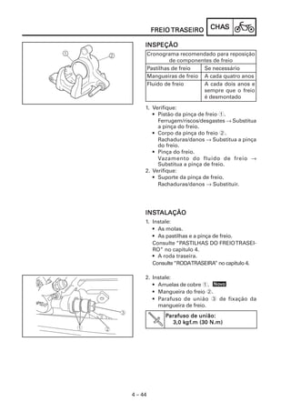 CHACHACHACHACHASSSSS
4 – 44
FREIOFREIOFREIOFREIOFREIO TRATRATRATRATRASEIROSEIROSEIROSEIROSEIRO
INSINSINSINSINSTTTTTALAÇÃOALAÇÃOALAÇÃOALAÇÃOALAÇÃO
1. Instale:
• As molas.
• As pastilhas e a pinça de freio.
Consulte “PASTILHAS DO FREIOTRASEI-
RO” no capítulo 4.
• A roda traseira.
Consulte“RODATRASEIRA” no capítulo 4.
NoNoNoNoNovvvvvooooo
INSPEÇÃOINSPEÇÃOINSPEÇÃOINSPEÇÃOINSPEÇÃO
Cronograma recomendado para reposição
de componentes de freio
Pastilhas de freio Se necessário
Mangueiras de freio A cada quatro anos
Fluido de freio A cada dois anos e
sempre que o freio
é desmontado
1. Verifique:
• Pistão da pinça de freio 1.
Ferrugem/riscos/desgastes → Substitua
a pinça do freio.
• Corpo da pinça do freio 2.
Rachaduras/danos → Substitua a pinça
do freio.
• Pinça do freio.
Vazamento do fluido de freio →
Substitua a pinça de freio.
2. Verifique:
• Suporte da pinça de freio.
Rachaduras/danos → Substituir.
2. Instale:
• Arruelas de cobre 1.
• Mangueira do freio 2.
• Parafuso de união 3 de fixação da
mangueira de freio.
PPPPParafuso de união:arafuso de união:arafuso de união:arafuso de união:arafuso de união:
3,0 k3,0 k3,0 k3,0 k3,0 kgfgfgfgfgf.m (30 N.m).m (30 N.m).m (30 N.m).m (30 N.m).m (30 N.m)
 