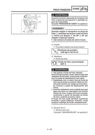 CHACHACHACHACHASSSSS
4 – 45
FREIOFREIOFREIOFREIOFREIO TRATRATRATRATRASEIROSEIROSEIROSEIROSEIRO
O posicionamento adequado da mangueira deO posicionamento adequado da mangueira deO posicionamento adequado da mangueira deO posicionamento adequado da mangueira deO posicionamento adequado da mangueira de
freio é essencial para gfreio é essencial para gfreio é essencial para gfreio é essencial para gfreio é essencial para garantir a operação se-arantir a operação se-arantir a operação se-arantir a operação se-arantir a operação se-
gura da motocicleta.gura da motocicleta.gura da motocicleta.gura da motocicleta.gura da motocicleta.
Consulte "PConsulte "PConsulte "PConsulte "PConsulte "PAAAAASSSSSSSSSSAAAAAGEM DE CABOS" no capítulo 2.GEM DE CABOS" no capítulo 2.GEM DE CABOS" no capítulo 2.GEM DE CABOS" no capítulo 2.GEM DE CABOS" no capítulo 2.
Quando instalar a mangueira na pinça doQuando instalar a mangueira na pinça doQuando instalar a mangueira na pinça doQuando instalar a mangueira na pinça doQuando instalar a mangueira na pinça do
freiofreiofreiofreiofreio 1, cer, cer, cer, cer, certifique-se de que o tubo do freiotifique-se de que o tubo do freiotifique-se de que o tubo do freiotifique-se de que o tubo do freiotifique-se de que o tubo do freio
2 forme um ânguloforme um ânguloforme um ânguloforme um ânguloforme um ângulo a de 35º ± 1de 35º ± 1de 35º ± 1de 35º ± 1de 35º ± 10º em0º em0º em0º em0º em
relação à balança traseira.relação à balança traseira.relação à balança traseira.relação à balança traseira.relação à balança traseira.
••••• Use sempre arUse sempre arUse sempre arUse sempre arUse sempre arruelas de cobre noruelas de cobre noruelas de cobre noruelas de cobre noruelas de cobre novas.vas.vas.vas.vas.
••••• Use apenas o fluido de freio indicado.Use apenas o fluido de freio indicado.Use apenas o fluido de freio indicado.Use apenas o fluido de freio indicado.Use apenas o fluido de freio indicado.
Outros fluidos podem causar deterioração dasOutros fluidos podem causar deterioração dasOutros fluidos podem causar deterioração dasOutros fluidos podem causar deterioração dasOutros fluidos podem causar deterioração das
vedações de borvedações de borvedações de borvedações de borvedações de borracracracracracha, proha, proha, proha, proha, provvvvvocando vazamen-ocando vazamen-ocando vazamen-ocando vazamen-ocando vazamen-
tos e a queda de desempenho dos freios.tos e a queda de desempenho dos freios.tos e a queda de desempenho dos freios.tos e a queda de desempenho dos freios.tos e a queda de desempenho dos freios.
••••• RRRRReabasteça com o mesmo tipo de fluido deeabasteça com o mesmo tipo de fluido deeabasteça com o mesmo tipo de fluido deeabasteça com o mesmo tipo de fluido deeabasteça com o mesmo tipo de fluido de
freio que já existe no sistema. Misturar flui-freio que já existe no sistema. Misturar flui-freio que já existe no sistema. Misturar flui-freio que já existe no sistema. Misturar flui-freio que já existe no sistema. Misturar flui-
dos pode resultar em reação química dano-dos pode resultar em reação química dano-dos pode resultar em reação química dano-dos pode resultar em reação química dano-dos pode resultar em reação química dano-
sa, levando a queda de desempenho dossa, levando a queda de desempenho dossa, levando a queda de desempenho dossa, levando a queda de desempenho dossa, levando a queda de desempenho dos
freios.freios.freios.freios.freios.
••••• Quando reabastecer tome cuidado para queQuando reabastecer tome cuidado para queQuando reabastecer tome cuidado para queQuando reabastecer tome cuidado para queQuando reabastecer tome cuidado para que
água não entre no reservatório do cilindroágua não entre no reservatório do cilindroágua não entre no reservatório do cilindroágua não entre no reservatório do cilindroágua não entre no reservatório do cilindro
mestre do freio.mestre do freio.mestre do freio.mestre do freio.mestre do freio. A água diminuirá conside-A água diminuirá conside-A água diminuirá conside-A água diminuirá conside-A água diminuirá conside-
ravelmente o ponto de ebulição do fluidoravelmente o ponto de ebulição do fluidoravelmente o ponto de ebulição do fluidoravelmente o ponto de ebulição do fluidoravelmente o ponto de ebulição do fluido
de freio, podendo prode freio, podendo prode freio, podendo prode freio, podendo prode freio, podendo provvvvvocar vaporocar vaporocar vaporocar vaporocar vapor.....
O fluido de freio pode danificar superfíciesO fluido de freio pode danificar superfíciesO fluido de freio pode danificar superfíciesO fluido de freio pode danificar superfíciesO fluido de freio pode danificar superfícies
pintadas e peças plásticas. Ppintadas e peças plásticas. Ppintadas e peças plásticas. Ppintadas e peças plásticas. Ppintadas e peças plásticas. Pororororortanto, limpetanto, limpetanto, limpetanto, limpetanto, limpe
qualquer respingo de fluido imediatamente.qualquer respingo de fluido imediatamente.qualquer respingo de fluido imediatamente.qualquer respingo de fluido imediatamente.qualquer respingo de fluido imediatamente.
3. Instale:
• O protetor plástico da pinça traseira.
PPPPParafusos do protetor:arafusos do protetor:arafusos do protetor:arafusos do protetor:arafusos do protetor:
0,65 k0,65 k0,65 k0,65 k0,65 kgfgfgfgfgf.m (6,5 N.m).m (6,5 N.m).m (6,5 N.m).m (6,5 N.m).m (6,5 N.m)
4. Abasteça:
• Fluido de freio.
Fluido de freio recomendado:Fluido de freio recomendado:Fluido de freio recomendado:Fluido de freio recomendado:Fluido de freio recomendado:
DODODODODOT 4T 4T 4T 4T 4
5. Sangria de ar:
• Sistema de freio.
Consulte “SANGRIA DE AR” no capítulo 3.
 