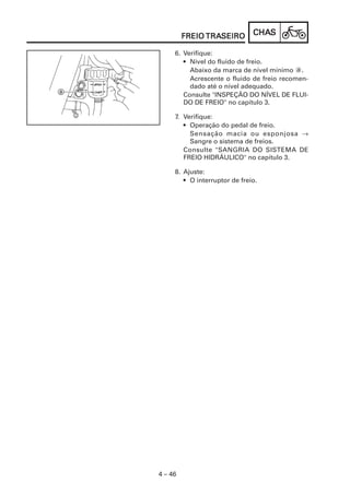 CHACHACHACHACHASSSSS
4 – 46
FREIOFREIOFREIOFREIOFREIO TRATRATRATRATRASEIROSEIROSEIROSEIROSEIRO
6. Verifique:
• Nível do fluido de freio.
Abaixo da marca de nível mínimo a.
Acrescente o fluido de freio recomen-
dado até o nível adequado.
Consulte "INSPEÇÃO DO NÍVEL DE FLUI-
DO DE FREIO" no capítulo 3.
7. Verifique:
• Operação do pedal de freio.
Sensação macia ou esponjosa →
Sangre o sistema de freios.
Consulte "SANGRIA DO SISTEMA DE
FREIO HIDRÁULICO" no capítulo 3.
8. Ajuste:
• O interruptor de freio.
 