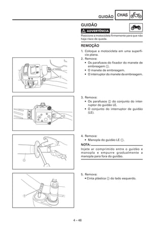 CHACHACHACHACHASSSSS
4 – 48
GUIDÃOGUIDÃOGUIDÃOGUIDÃOGUIDÃO
GUIDÃOGUIDÃOGUIDÃOGUIDÃOGUIDÃO
Posicione a motocicleta firmemente para que não
haja risco de queda.
REMOÇÃOREMOÇÃOREMOÇÃOREMOÇÃOREMOÇÃO
1. Coloque a motocicleta em uma superfí-
cie plana.
2. Remova:
• Os parafusos do fixador do manete de
embreagem 1.
• O manete de embreagem.
• O interruptor do manete da embreagem.
3. Remova:
• Os parafusos 2 do conjunto do inter-
ruptor do guidão LE.
• O conjunto do interruptor de guidão
(LE).
4. Remova:
• Manopla do guidão LE 1.
NONONONONOTTTTTA:A:A:A:A:
Injete ar comprimido entre o guidão e
manopla e empurre gradualmente a
manopla para fora do guidão.
5. Remova:
• Cinta plástica 1 do lado esquerdo.
 