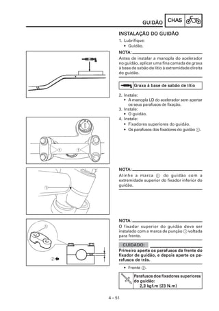 CHACHACHACHACHASSSSS
4 – 51
GUIDÃOGUIDÃOGUIDÃOGUIDÃOGUIDÃO
INSINSINSINSINSTTTTTALAÇÃO DO GUIDÃOALAÇÃO DO GUIDÃOALAÇÃO DO GUIDÃOALAÇÃO DO GUIDÃOALAÇÃO DO GUIDÃO
1. Lubrifique:
• Guidão.
NONONONONOTTTTTA:A:A:A:A:
Antes de instalar a manopla do acelerador
no guidão, aplicar uma fina camada de graxa
à base de sabão de lítio à extremidade direita
do guidão.
2. Instale:
• A manopla LD do acelerador sem apertar
os seus parafusos de fixação.
3. Instale:
• O guidão.
4. Instale:
• Fixadores superiores do guidão.
• Os parafusos dos fixadores do guidão 1.
Graxa à base de sabão de lítioGraxa à base de sabão de lítioGraxa à base de sabão de lítioGraxa à base de sabão de lítioGraxa à base de sabão de lítio
NONONONONOTTTTTA:A:A:A:A:
Alinhe a marca 1 do guidão com a
extremidade superior do fixador inferior do
guidão.
NONONONONOTTTTTA:A:A:A:A:
O fixador superior do guidão deve ser
instalado com a marca de punção 1 voltada
para frente.
PPPPPrimeiro aperrimeiro aperrimeiro aperrimeiro aperrimeiro aperte os parafusos da frente dote os parafusos da frente dote os parafusos da frente dote os parafusos da frente dote os parafusos da frente do
fixador de guidão, e depois aperfixador de guidão, e depois aperfixador de guidão, e depois aperfixador de guidão, e depois aperfixador de guidão, e depois aperte os pa-te os pa-te os pa-te os pa-te os pa-
rafusos de trás.rafusos de trás.rafusos de trás.rafusos de trás.rafusos de trás.
• Frente 2.
PPPPParafusos dos fixadores superioresarafusos dos fixadores superioresarafusos dos fixadores superioresarafusos dos fixadores superioresarafusos dos fixadores superiores
do guidão:do guidão:do guidão:do guidão:do guidão:
2,3 k2,3 k2,3 k2,3 k2,3 kgfgfgfgfgf.m (23 N.m).m (23 N.m).m (23 N.m).m (23 N.m).m (23 N.m)
 