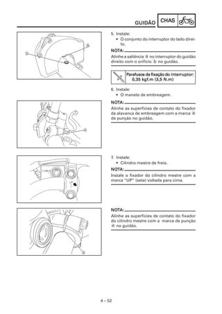 CHACHACHACHACHASSSSS
4 – 52
GUIDÃOGUIDÃOGUIDÃOGUIDÃOGUIDÃO
5. Instale:
• O conjunto do interruptor do lado direi-
to.
NONONONONOTTTTTA:A:A:A:A:
Alinhe a saliência a no interruptor do guidão
direito com o orifício b no guidão.
6. Instale:
• O manete de embreagem.
NONONONONOTTTTTA:A:A:A:A:
Alinhe as superfícies de contato do fixador
da alavanca de embreagem com a marca a
de punção no guidão.
PPPPParafusoarafusoarafusoarafusoarafusosssss de fixação dde fixação dde fixação dde fixação dde fixação do intero intero intero intero interruptorruptorruptorruptorruptor:::::
0,35 k0,35 k0,35 k0,35 k0,35 kgfgfgfgfgf.m (3,5 N.m).m (3,5 N.m).m (3,5 N.m).m (3,5 N.m).m (3,5 N.m)
7. Instale:
• Cilindro mestre de freio.
NONONONONOTTTTTA:A:A:A:A:
Instale o fixador do cilindro mestre com a
marca “UP” (seta) voltada para cima.
NONONONONOTTTTTA:A:A:A:A:
Alinhe as superfícies de contato do fixador
do cilindro mestre com a marca de punção
a no guidão.
 