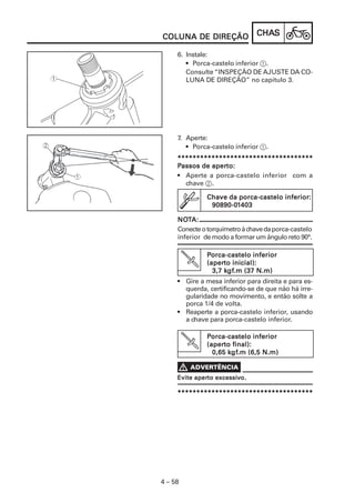 CHACHACHACHACHASSSSS
4 – 58
COLUNA DE DIREÇÃOCOLUNA DE DIREÇÃOCOLUNA DE DIREÇÃOCOLUNA DE DIREÇÃOCOLUNA DE DIREÇÃO
6. Instale:
• Porca-castelo inferior 1.
Consulte “INSPEÇÃO DE AJUSTE DA CO-
LUNA DE DIREÇÃO” no capítulo 3.
7. Aperte:
• Porca-castelo inferior 1.
************************************************************************************************************************************************************************************
PPPPPassos de aperassos de aperassos de aperassos de aperassos de aperto:to:to:to:to:
• Aperte a porca-castelo inferior com a
chave 2.
Chave da porca-castelo inferior:Chave da porca-castelo inferior:Chave da porca-castelo inferior:Chave da porca-castelo inferior:Chave da porca-castelo inferior:
90890-090890-090890-090890-090890-011111403403403403403
NONONONONOTTTTTA:A:A:A:A:
Conecteotorquímetroàchavedaporca-castelo
inferior de modo a formar um ângulo reto 90°.
PPPPPorca-castelo inferiororca-castelo inferiororca-castelo inferiororca-castelo inferiororca-castelo inferior
(aper(aper(aper(aper(aperto inicial):to inicial):to inicial):to inicial):to inicial):
3,7 k3,7 k3,7 k3,7 k3,7 kgfgfgfgfgf.m (37 N.m).m (37 N.m).m (37 N.m).m (37 N.m).m (37 N.m)
• Gire a mesa inferior para direita e para es-
querda, certificando-se de que não há irre-
gularidade no movimento, e então solte a
porca 1/4 de volta.
• Reaperte a porca-castelo inferior, usando
a chave para porca-castelo inferior.
PPPPPorca-castelo inferiororca-castelo inferiororca-castelo inferiororca-castelo inferiororca-castelo inferior
(aper(aper(aper(aper(aperto final):to final):to final):to final):to final):
0,65 k0,65 k0,65 k0,65 k0,65 kgfgfgfgfgf.m (6,5 N.m).m (6,5 N.m).m (6,5 N.m).m (6,5 N.m).m (6,5 N.m)
Evite aperEvite aperEvite aperEvite aperEvite aperto excessito excessito excessito excessito excessivvvvvo.o.o.o.o.
************************************************************************************************************************************************************************************
 