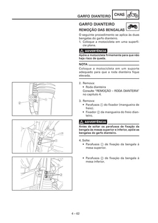 CHACHACHACHACHASSSSS
4 – 62
GARFO DIANGARFO DIANGARFO DIANGARFO DIANGARFO DIANTEIROTEIROTEIROTEIROTEIRO
GARFO DIANGARFO DIANGARFO DIANGARFO DIANGARFO DIANTEIROTEIROTEIROTEIROTEIRO
REMOÇÃO DREMOÇÃO DREMOÇÃO DREMOÇÃO DREMOÇÃO DAAAAAS BENGALAS BENGALAS BENGALAS BENGALAS BENGALASSSSS
O seguinte procedimento se aplica às duas
bengalas do garfo dianteiro.
1. Coloque a motocicleta em uma superfí-
cie plana.
Apóie a motocicleta firmemente para que nãoApóie a motocicleta firmemente para que nãoApóie a motocicleta firmemente para que nãoApóie a motocicleta firmemente para que nãoApóie a motocicleta firmemente para que não
haja risco de queda.haja risco de queda.haja risco de queda.haja risco de queda.haja risco de queda.
NONONONONOTTTTTAAAAA:
Coloque a motocicleta em um suporte
adequado para que a roda dianteira fique
elevada.
2. Remova:
• Roda dianteira
Consulte “REMOÇÃO – RODA DIANTEIRA”
no capítulo 4.
3. Remova:
• Parafusos 1 do fixador (mangueira de
freio).
• Fixador 2 da mangueira do freio dian-
teiro.
Antes de soltar os parafusos de fixação daAntes de soltar os parafusos de fixação daAntes de soltar os parafusos de fixação daAntes de soltar os parafusos de fixação daAntes de soltar os parafusos de fixação da
bengbengbengbengbengala às mesas superior e inferiorala às mesas superior e inferiorala às mesas superior e inferiorala às mesas superior e inferiorala às mesas superior e inferior, apóie as, apóie as, apóie as, apóie as, apóie as
bengbengbengbengbengalas do galas do galas do galas do galas do garfo dianteiro.arfo dianteiro.arfo dianteiro.arfo dianteiro.arfo dianteiro.
4. Solte:
• Parafusos 1 de fixação da bengala à
mesa superior.
• Parafusos 2 de fixação da bengala à
mesa inferior.
 