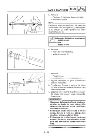 CHACHACHACHACHASSSSS
4 – 64
GARFO DIANGARFO DIANGARFO DIANGARFO DIANGARFO DIANTEIROTEIROTEIROTEIROTEIRO
NONONONONOTTTTTA:A:A:A:A:
Enquanto segura o conjunto da haste do
amortizador com o adaptador 2, o alongador
4 e a chaveT 3, solte o parafuso da haste
do amortizador 1.
6. Remova:
• Haste do amortizador 1.
• Mola de retorno 2.
Adaptador da haste do amorAdaptador da haste do amorAdaptador da haste do amorAdaptador da haste do amorAdaptador da haste do amortttttizaizaizaizaizadordordordordor
90890-090890-090890-090890-090890-011111460460460460460
ChaveChaveChaveChaveChave TTTTT
90890-090890-090890-090890-090890-011111326326326326326
5. Remova:
• Parafuso 1 da haste do amortizador.
• Arruela de cobre.
7. Remova:
• Tubo interno.
***************************************************************************************************************************************************************************************************
a. Segure a bengala do garfo dianteiro na
posição horizontal.
b. Prenda com firmeza o suporte da pinça
do freio em uma morsa de bancada com
fixadores suaves.
c. Separe o tubo interno do externo, puxan-
do o tubo interno com força, mas cuida-
dosamente.
••••• O excesso de força danificará o retentorO excesso de força danificará o retentorO excesso de força danificará o retentorO excesso de força danificará o retentorO excesso de força danificará o retentor
de óleo e a bucde óleo e a bucde óleo e a bucde óleo e a bucde óleo e a bucha do tubo interno. Umha do tubo interno. Umha do tubo interno. Umha do tubo interno. Umha do tubo interno. Um
retentor de óleo ou bucretentor de óleo ou bucretentor de óleo ou bucretentor de óleo ou bucretentor de óleo ou bucha danificadaha danificadaha danificadaha danificadaha danificada
deve ser substituída.deve ser substituída.deve ser substituída.deve ser substituída.deve ser substituída.
••••• Evite levar o tubo interno até o fim deEvite levar o tubo interno até o fim deEvite levar o tubo interno até o fim deEvite levar o tubo interno até o fim deEvite levar o tubo interno até o fim de
curcurcurcurcurso, durante a remoção, pois poderáso, durante a remoção, pois poderáso, durante a remoção, pois poderáso, durante a remoção, pois poderáso, durante a remoção, pois poderá
danificar o bloqueador de óleo.danificar o bloqueador de óleo.danificar o bloqueador de óleo.danificar o bloqueador de óleo.danificar o bloqueador de óleo.
••••• Evite sustentar o tubo interno dentro doEvite sustentar o tubo interno dentro doEvite sustentar o tubo interno dentro doEvite sustentar o tubo interno dentro doEvite sustentar o tubo interno dentro do
externo durante o procedimento acima,externo durante o procedimento acima,externo durante o procedimento acima,externo durante o procedimento acima,externo durante o procedimento acima,
pois isso danificará a ponta de fluxpois isso danificará a ponta de fluxpois isso danificará a ponta de fluxpois isso danificará a ponta de fluxpois isso danificará a ponta de fluxo deo deo deo deo de
óleo.óleo.óleo.óleo.óleo.
***************************************************************************************************************************************************************************************************
 