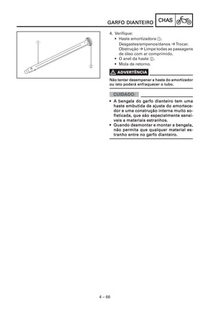 CHACHACHACHACHASSSSS
4 – 66
GARFO DIANGARFO DIANGARFO DIANGARFO DIANGARFO DIANTEIROTEIROTEIROTEIROTEIRO
4. Verifique:
• Haste amortizadora 1.
Desgastes/empenos/danos Trocar.
Obstrução Limpe todas as passagens
de óleo com ar comprimido.
• O anel da haste 2.
• Mola de retorno.
Não tentar desempenar a haste do amorNão tentar desempenar a haste do amorNão tentar desempenar a haste do amorNão tentar desempenar a haste do amorNão tentar desempenar a haste do amortizadortizadortizadortizadortizador
ou isto poderá enfraquecer o tubo.ou isto poderá enfraquecer o tubo.ou isto poderá enfraquecer o tubo.ou isto poderá enfraquecer o tubo.ou isto poderá enfraquecer o tubo.
••••• A bengA bengA bengA bengA bengala do gala do gala do gala do gala do garfo dianteiro tem umaarfo dianteiro tem umaarfo dianteiro tem umaarfo dianteiro tem umaarfo dianteiro tem uma
haste embutida de ajuste do amorhaste embutida de ajuste do amorhaste embutida de ajuste do amorhaste embutida de ajuste do amorhaste embutida de ajuste do amortece-tece-tece-tece-tece-
dor e uma construção interna muito so-dor e uma construção interna muito so-dor e uma construção interna muito so-dor e uma construção interna muito so-dor e uma construção interna muito so-
fisticada, que são especialmente sensí-fisticada, que são especialmente sensí-fisticada, que são especialmente sensí-fisticada, que são especialmente sensí-fisticada, que são especialmente sensí-
veis a materiais estranhos.veis a materiais estranhos.veis a materiais estranhos.veis a materiais estranhos.veis a materiais estranhos.
••••• Quando desmontar e montar a bengQuando desmontar e montar a bengQuando desmontar e montar a bengQuando desmontar e montar a bengQuando desmontar e montar a bengala,ala,ala,ala,ala,
não permita que qualquer material es-não permita que qualquer material es-não permita que qualquer material es-não permita que qualquer material es-não permita que qualquer material es-
tranho entre no gtranho entre no gtranho entre no gtranho entre no gtranho entre no garfo dianteiro.arfo dianteiro.arfo dianteiro.arfo dianteiro.arfo dianteiro.
 