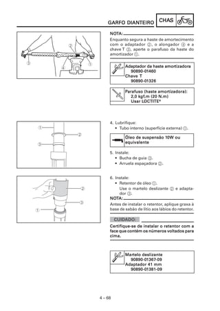 CHACHACHACHACHASSSSS
4 – 68
GARFO DIANGARFO DIANGARFO DIANGARFO DIANGARFO DIANTEIROTEIROTEIROTEIROTEIRO
NONONONONOTTTTTA:A:A:A:A:
Enquanto segura a haste de amortecimento
com o adaptador 2, o alongador 4 e a
chave T 3, aperte o parafuso da haste do
amortizador 1.
Adaptador da haste amorAdaptador da haste amorAdaptador da haste amorAdaptador da haste amorAdaptador da haste amortttttizaizaizaizaizadordordordordoraaaaa
90890-090890-090890-090890-090890-011111460460460460460
ChaveChaveChaveChaveChave TTTTT
90890-090890-090890-090890-090890-011111326326326326326
PPPPParafuso (haste amorarafuso (haste amorarafuso (haste amorarafuso (haste amorarafuso (haste amortizadora):tizadora):tizadora):tizadora):tizadora):
2,0 k2,0 k2,0 k2,0 k2,0 kgfgfgfgfgf.m (20 N.m).m (20 N.m).m (20 N.m).m (20 N.m).m (20 N.m)
Usar LUsar LUsar LUsar LUsar LOCTITEOCTITEOCTITEOCTITEOCTITE®®®®®
4. Lubrifique:
• Tubo interno (superfície externa) 1.
5. Instale:
• Bucha de guia 3.
• Arruela espaçadora 2.
Óleo de suspensão 1Óleo de suspensão 1Óleo de suspensão 1Óleo de suspensão 1Óleo de suspensão 10W ou0W ou0W ou0W ou0W ou
equiequiequiequiequivalentevalentevalentevalentevalente
6. Instale:
• Retentor de óleo 1.
Use o martelo deslizante 2 e adapta-
dor 3.
NONONONONOTTTTTA:A:A:A:A:
Antes de instalar o retentor, aplique graxa à
base de sabão de lítio aos lábios do retentor.
CerCerCerCerCertifique-se de instalar o retentor com atifique-se de instalar o retentor com atifique-se de instalar o retentor com atifique-se de instalar o retentor com atifique-se de instalar o retentor com a
face que contém os números vface que contém os números vface que contém os números vface que contém os números vface que contém os números voltados paraoltados paraoltados paraoltados paraoltados para
cima.cima.cima.cima.cima.
MarMarMarMarMartelo deslizantetelo deslizantetelo deslizantetelo deslizantetelo deslizante
90890-090890-090890-090890-090890-011111367367367367367-09-09-09-09-09
Adaptador 41 mmAdaptador 41 mmAdaptador 41 mmAdaptador 41 mmAdaptador 41 mm
90890-090890-090890-090890-090890-011111381381381381381-09-09-09-09-09
 