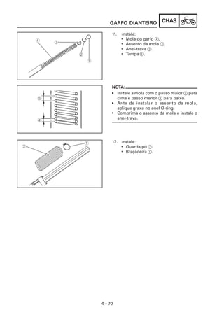 CHACHACHACHACHASSSSS
4 – 70
GARFO DIANGARFO DIANGARFO DIANGARFO DIANGARFO DIANTEIROTEIROTEIROTEIROTEIRO
11. Instale:
• Mola do garfo 4.
• Assento da mola 3.
• Anel-trava 2.
• Tampa 1.
NONONONONOTTTTTA:A:A:A:A:
• Instale a mola com o passo maior 5 para
cima e passo menor 4 para baixo.
• Ante de instalar o assento da mola,
aplique graxa no anel O-ring.
• Comprima o assento da mola e instale o
anel-trava.
12. Instale:
• Guarda-pó 2.
• Braçadeira 1.
 