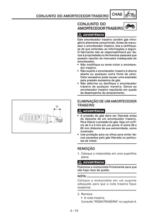 CHACHACHACHACHASSSSS
4 – 74
CONJUNCONJUNCONJUNCONJUNCONJUNTTTTTO DOO DOO DOO DOO DO AMORAMORAMORAMORAMORTECEDORTECEDORTECEDORTECEDORTECEDOR TRATRATRATRATRASEIROSEIROSEIROSEIROSEIRO
CONJUNCONJUNCONJUNCONJUNCONJUNTTTTTO DOO DOO DOO DOO DO
AMORAMORAMORAMORAMORTECEDORTECEDORTECEDORTECEDORTECEDORTRATRATRATRATRASEIROSEIROSEIROSEIROSEIRO
2. Remova:
• A roda traseira.
Consulte “RODATRASEIRA” no capítulo 4.
Este amorEste amorEste amorEste amorEste amortecedor traseiro contém gás nitro-tecedor traseiro contém gás nitro-tecedor traseiro contém gás nitro-tecedor traseiro contém gás nitro-tecedor traseiro contém gás nitro-
gênio altamente comprimido.gênio altamente comprimido.gênio altamente comprimido.gênio altamente comprimido.gênio altamente comprimido. Antes de manu-Antes de manu-Antes de manu-Antes de manu-Antes de manu-
sear o amorsear o amorsear o amorsear o amorsear o amortecedor traseiro, leia e certecedor traseiro, leia e certecedor traseiro, leia e certecedor traseiro, leia e certecedor traseiro, leia e certifique-tifique-tifique-tifique-tifique-
se de que entendeu as informações a seguirse de que entendeu as informações a seguirse de que entendeu as informações a seguirse de que entendeu as informações a seguirse de que entendeu as informações a seguir.....
O fabricante não se responsabilizará por da-O fabricante não se responsabilizará por da-O fabricante não se responsabilizará por da-O fabricante não se responsabilizará por da-O fabricante não se responsabilizará por da-
nos à propriedade ou ferimentos pessoais quenos à propriedade ou ferimentos pessoais quenos à propriedade ou ferimentos pessoais quenos à propriedade ou ferimentos pessoais quenos à propriedade ou ferimentos pessoais que
possam resultar do manuseio inadequado dopossam resultar do manuseio inadequado dopossam resultar do manuseio inadequado dopossam resultar do manuseio inadequado dopossam resultar do manuseio inadequado do
amoramoramoramoramortecedortecedortecedortecedortecedor.....
••••• Não modifique ou tente violar o amorNão modifique ou tente violar o amorNão modifique ou tente violar o amorNão modifique ou tente violar o amorNão modifique ou tente violar o amortece-tece-tece-tece-tece-
dor traseiro.dor traseiro.dor traseiro.dor traseiro.dor traseiro.
••••• Não sujeite o amorNão sujeite o amorNão sujeite o amorNão sujeite o amorNão sujeite o amortecedor traseiro à ctecedor traseiro à ctecedor traseiro à ctecedor traseiro à ctecedor traseiro à chamahamahamahamahama
aberaberaberaberaberta ou qualquer outra fonte de calorta ou qualquer outra fonte de calorta ou qualquer outra fonte de calorta ou qualquer outra fonte de calorta ou qualquer outra fonte de calor.....
Calor excessiCalor excessiCalor excessiCalor excessiCalor excessivvvvvo pode causar uma explosãoo pode causar uma explosãoo pode causar uma explosãoo pode causar uma explosãoo pode causar uma explosão
pela pressão excessipela pressão excessipela pressão excessipela pressão excessipela pressão excessiva de gás.va de gás.va de gás.va de gás.va de gás.
••••• Não deforme ou danifique o amorNão deforme ou danifique o amorNão deforme ou danifique o amorNão deforme ou danifique o amorNão deforme ou danifique o amortecedortecedortecedortecedortecedor
traseiro de qualquer maneira. Danos aotraseiro de qualquer maneira. Danos aotraseiro de qualquer maneira. Danos aotraseiro de qualquer maneira. Danos aotraseiro de qualquer maneira. Danos ao
amoramoramoramoramortecedor traseiro resultarão em quedatecedor traseiro resultarão em quedatecedor traseiro resultarão em quedatecedor traseiro resultarão em quedatecedor traseiro resultarão em queda
de desempenho do amaciamento.de desempenho do amaciamento.de desempenho do amaciamento.de desempenho do amaciamento.de desempenho do amaciamento.
NONONONONOTTTTTA:A:A:A:A:
Coloque a motocicleta em um suporte
adequado para que a roda traseira fique
suspensa.
REMOÇÃOREMOÇÃOREMOÇÃOREMOÇÃOREMOÇÃO
1. Coloque a motocicleta em uma superfície
plana.
ELIMINAÇÃO DE UMELIMINAÇÃO DE UMELIMINAÇÃO DE UMELIMINAÇÃO DE UMELIMINAÇÃO DE UM AMORAMORAMORAMORAMORTECEDORTECEDORTECEDORTECEDORTECEDOR
TRATRATRATRATRASEIROSEIROSEIROSEIROSEIRO
V
••••• A pressão do gás deve ser liberada antesA pressão do gás deve ser liberada antesA pressão do gás deve ser liberada antesA pressão do gás deve ser liberada antesA pressão do gás deve ser liberada antes
do descardo descardo descardo descardo descarte de um amorte de um amorte de um amorte de um amorte de um amortecedor traseiro.tecedor traseiro.tecedor traseiro.tecedor traseiro.tecedor traseiro.
PPPPPara liberar a pressão do gás, faça um orifí-ara liberar a pressão do gás, faça um orifí-ara liberar a pressão do gás, faça um orifí-ara liberar a pressão do gás, faça um orifí-ara liberar a pressão do gás, faça um orifí-
cio de 2 a 3 mm em um pontocio de 2 a 3 mm em um pontocio de 2 a 3 mm em um pontocio de 2 a 3 mm em um pontocio de 2 a 3 mm em um ponto a entre 30 aentre 30 aentre 30 aentre 30 aentre 30 a
60 mm distante de sua extremidade, como60 mm distante de sua extremidade, como60 mm distante de sua extremidade, como60 mm distante de sua extremidade, como60 mm distante de sua extremidade, como
mostrado.mostrado.mostrado.mostrado.mostrado.
••••• Use proteção para os olhos para evitar da-Use proteção para os olhos para evitar da-Use proteção para os olhos para evitar da-Use proteção para os olhos para evitar da-Use proteção para os olhos para evitar da-
nos causados pelo gás liberado ou parnos causados pelo gás liberado ou parnos causados pelo gás liberado ou parnos causados pelo gás liberado ou parnos causados pelo gás liberado ou partícu-tícu-tícu-tícu-tícu-
las de metal.las de metal.las de metal.las de metal.las de metal.
PPPPPosicione a motocicleta firmemente para queosicione a motocicleta firmemente para queosicione a motocicleta firmemente para queosicione a motocicleta firmemente para queosicione a motocicleta firmemente para que
não haja risco de queda.não haja risco de queda.não haja risco de queda.não haja risco de queda.não haja risco de queda.
 
