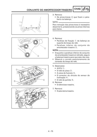 CHACHACHACHACHASSSSS
4 – 75
CONJUNCONJUNCONJUNCONJUNCONJUNTTTTTO DOO DOO DOO DOO DO AMORAMORAMORAMORAMORTECEDORTECEDORTECEDORTECEDORTECEDOR TRATRATRATRATRASEIROSEIROSEIROSEIROSEIRO
3. Remova:
• Os pinos-travas 1 que fixam o pára-
barro na balança.
NOTA:
Para remoção dos pinos-trava é necessário
desarmá-lo, pressionando os pinos internos
para baixo.
4. Remova:
• Parafuso de fixação 1 da balança ao
suporte do braço do relé.
• Parafuso inferior do conjunto do
amortecedor traseiro 2.
NONONONONOTTTTTA:A:A:A:A:
• Enquanto o parafuso inferior do conjunto
do amortecedor traseiro é retirado, segure
a balança traseira para que esta não caia.
• Observe o correto posicionamento da
conexão do braço do relé.
5. Desencaixe:
• A ECU 1.
• O relé do pisca 2.
• A caixa de fusíveis 3.
• O conector do chicote do sensor de
inclinação 4.
• O relé de partida 5.
6. Remova:
• O silencioso traseiro.
7. Remova:
• O pára-lama traseiro.
 