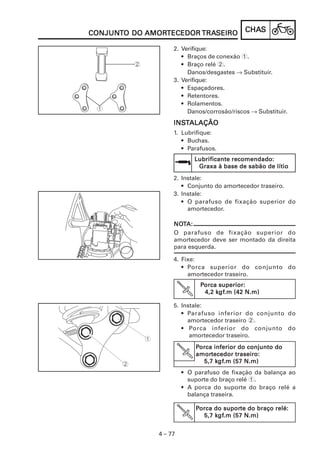 CHACHACHACHACHASSSSS
4 – 77
CONJUNCONJUNCONJUNCONJUNCONJUNTTTTTO DOO DOO DOO DOO DO AMORAMORAMORAMORAMORTECEDORTECEDORTECEDORTECEDORTECEDOR TRATRATRATRATRASEIROSEIROSEIROSEIROSEIRO
Lubrificante recomendado:Lubrificante recomendado:Lubrificante recomendado:Lubrificante recomendado:Lubrificante recomendado:
Graxa à base de sabão de lítioGraxa à base de sabão de lítioGraxa à base de sabão de lítioGraxa à base de sabão de lítioGraxa à base de sabão de lítio
2. Instale:
• Conjunto do amortecedor traseiro.
3. Instale:
• O parafuso de fixação superior do
amortecedor.
NONONONONOTTTTTA:A:A:A:A:
O parafuso de fixação superior do
amortecedor deve ser montado da direita
para esquerda.
4. Fixe:
• Porca superior do conjunto do
amortecedor traseiro.
PPPPPorca superior:orca superior:orca superior:orca superior:orca superior:
4,2 k4,2 k4,2 k4,2 k4,2 kgfgfgfgfgf.m (42 N.m).m (42 N.m).m (42 N.m).m (42 N.m).m (42 N.m)
2. Verifique:
• Braços de conexão 1.
• Braço relé 2.
Danos/desgastes → Substituir.
3. Verifique:
• Espaçadores.
• Retentores.
• Rolamentos.
Danos/corrosão/riscos → Substituir.
INSINSINSINSINSTTTTTALAÇÃOALAÇÃOALAÇÃOALAÇÃOALAÇÃO
1. Lubrifique:
• Buchas.
• Parafusos.
5. Instale:
• Parafuso inferior do conjunto do
amortecedor traseiro 2.
• Porca inferior do conjunto do
amortecedor traseiro.
• O parafuso de fixação da balança ao
suporte do braço relé 1.
• A porca do suporte do braço relé a
balança traseira.
PPPPPorca do supororca do supororca do supororca do supororca do suporte do braço relé:te do braço relé:te do braço relé:te do braço relé:te do braço relé:
5,7 k5,7 k5,7 k5,7 k5,7 kgfgfgfgfgf.m (57 N.m).m (57 N.m).m (57 N.m).m (57 N.m).m (57 N.m)
PPPPPorca inferior do conjunto doorca inferior do conjunto doorca inferior do conjunto doorca inferior do conjunto doorca inferior do conjunto do
amoramoramoramoramortecedor traseiro:tecedor traseiro:tecedor traseiro:tecedor traseiro:tecedor traseiro:
5,7 k5,7 k5,7 k5,7 k5,7 kgfgfgfgfgf.m (57 N.m).m (57 N.m).m (57 N.m).m (57 N.m).m (57 N.m)
 