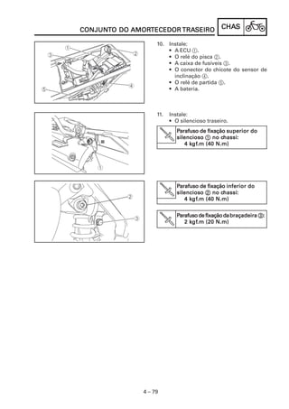 CHACHACHACHACHASSSSS
4 – 79
CONJUNCONJUNCONJUNCONJUNCONJUNTTTTTO DOO DOO DOO DOO DO AMORAMORAMORAMORAMORTECEDORTECEDORTECEDORTECEDORTECEDOR TRATRATRATRATRASEIROSEIROSEIROSEIROSEIRO
10. Instale:
• A ECU 1.
• O relé do pisca 2.
• A caixa de fusíveis 3.
• O conector do chicote do sensor de
inclinação 4.
• O relé de partida 5.
• A bateria.
11. Instale:
• O silencioso traseiro.
PPPPParafuso de fixaçãoarafuso de fixaçãoarafuso de fixaçãoarafuso de fixaçãoarafuso de fixação superior dosuperior dosuperior dosuperior dosuperior do
silenciososilenciososilenciososilenciososilencioso 11111 no cno cno cno cno chassihassihassihassihassi:::::
4 k4 k4 k4 k4 kgfgfgfgfgf.m (40 N.m).m (40 N.m).m (40 N.m).m (40 N.m).m (40 N.m)
PPPPParafuso de fixaçãoarafuso de fixaçãoarafuso de fixaçãoarafuso de fixaçãoarafuso de fixação inferior doinferior doinferior doinferior doinferior do
silenciososilenciososilenciososilenciososilencioso 22222 no cno cno cno cno chassihassihassihassihassi:::::
4 k4 k4 k4 k4 kgfgfgfgfgf.m (40 N.m).m (40 N.m).m (40 N.m).m (40 N.m).m (40 N.m)
PPPPParafusodefixaçãodaarafusodefixaçãodaarafusodefixaçãodaarafusodefixaçãodaarafusodefixaçãodabraçadeirabraçadeirabraçadeirabraçadeirabraçadeira 33333:::::
2 k2 k2 k2 k2 kgfgfgfgfgf.m (20 N.m).m (20 N.m).m (20 N.m).m (20 N.m).m (20 N.m)
 