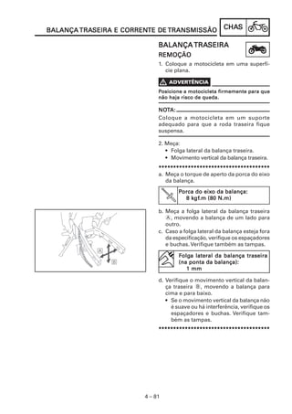 CHACHACHACHACHASSSSS
4 – 81
BALANÇABALANÇABALANÇABALANÇABALANÇA TRATRATRATRATRASEIRA E CORRENSEIRA E CORRENSEIRA E CORRENSEIRA E CORRENSEIRA E CORRENTE DETE DETE DETE DETE DE TRANSMISSÃOTRANSMISSÃOTRANSMISSÃOTRANSMISSÃOTRANSMISSÃO
BALANÇABALANÇABALANÇABALANÇABALANÇA TRATRATRATRATRASEIRASEIRASEIRASEIRASEIRA
REMOÇÃOREMOÇÃOREMOÇÃOREMOÇÃOREMOÇÃO
1. Coloque a motocicleta em uma superfí-
cie plana.
PPPPPosicione a motocicleta firmemente para queosicione a motocicleta firmemente para queosicione a motocicleta firmemente para queosicione a motocicleta firmemente para queosicione a motocicleta firmemente para que
não haja risco de queda.não haja risco de queda.não haja risco de queda.não haja risco de queda.não haja risco de queda.
NONONONONOTTTTTA:A:A:A:A:
Coloque a motocicleta em um suporte
adequado para que a roda traseira fique
suspensa.
2. Meça:
• Folga lateral da balança traseira.
• Movimento vertical da balança traseira.
**********************************************************************************************************************************************************************************************
a. Meça o torque de aperto da porca do eixo
da balança.
PPPPPorca do eixorca do eixorca do eixorca do eixorca do eixo da balança:o da balança:o da balança:o da balança:o da balança:
8 k8 k8 k8 k8 kgfgfgfgfgf.m (80 N.m).m (80 N.m).m (80 N.m).m (80 N.m).m (80 N.m)
b. Meça a folga lateral da balança traseira
A, movendo a balança de um lado para
outro.
c. Caso a folga lateral da balança esteja fora
da especificação, verifique os espaçadores
e buchas. Verifique também as tampas.
d. Verifique o movimento vertical da balan-
ça traseira B, movendo a balança para
cima e para baixo.
• Se o movimento vertical da balança não
é suave ou há interferência, verifique os
espaçadores e buchas. Verifique tam-
bém as tampas.
**********************************************************************************************************************************************************************************************
FFFFFolgolgolgolgolga lateral da balança traseiraa lateral da balança traseiraa lateral da balança traseiraa lateral da balança traseiraa lateral da balança traseira
(na ponta da balança):(na ponta da balança):(na ponta da balança):(na ponta da balança):(na ponta da balança):
1 mm1 mm1 mm1 mm1 mm
 