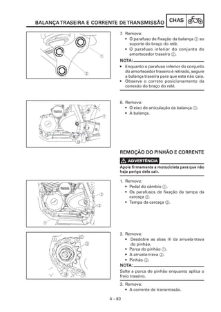 CHACHACHACHACHASSSSS
4 – 83
BALANÇABALANÇABALANÇABALANÇABALANÇA TRATRATRATRATRASEIRA E CORRENSEIRA E CORRENSEIRA E CORRENSEIRA E CORRENSEIRA E CORRENTE DETE DETE DETE DETE DE TRANSMISSÃOTRANSMISSÃOTRANSMISSÃOTRANSMISSÃOTRANSMISSÃO
7. Remova:
• O parafuso de fixação da balança 1 ao
suporte do braço do relé.
• O parafuso inferior do conjunto do
amortecedor traseiro 2.
NONONONONOTTTTTA:A:A:A:A:
• Enquanto o parafuso inferior do conjunto
do amortecedor traseiro é retirado, segure
a balança traseira para que esta não caia.
• Observe o correto posicionamento da
conexão do braço do relé.
8. Remova:
• O eixo de articulação da balança 1.
• A balança.
REMOÇÃO DO PINHÃO E CORRENREMOÇÃO DO PINHÃO E CORRENREMOÇÃO DO PINHÃO E CORRENREMOÇÃO DO PINHÃO E CORRENREMOÇÃO DO PINHÃO E CORRENTETETETETE
1. Remova:
• Pedal do câmbio 1.
• Os parafusos de fixação da tampa da
carcaça 2.
• Tampa da carcaça 3.
2. Remova:
• Desdobre as abas a da arruela-trava
do pinhão.
• Porca do pinhão 1.
• A arruela-trava 2.
• Pinhão 3.
NONONONONOTTTTTA:A:A:A:A:
Solte a porca do pinhão enquanto aplica o
freio traseiro.
3. Remova:
• A corrente de transmissão.
Apoie firmemente a motocicleta para que nãoApoie firmemente a motocicleta para que nãoApoie firmemente a motocicleta para que nãoApoie firmemente a motocicleta para que nãoApoie firmemente a motocicleta para que não
haja perigo dela cairhaja perigo dela cairhaja perigo dela cairhaja perigo dela cairhaja perigo dela cair.....
 