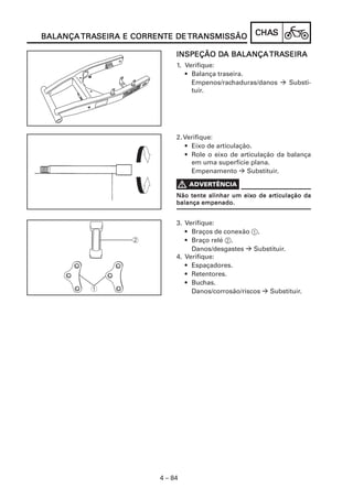 CHACHACHACHACHASSSSS
4 – 84
BALANÇABALANÇABALANÇABALANÇABALANÇA TRATRATRATRATRASEIRA E CORRENSEIRA E CORRENSEIRA E CORRENSEIRA E CORRENSEIRA E CORRENTE DETE DETE DETE DETE DE TRANSMISSÃOTRANSMISSÃOTRANSMISSÃOTRANSMISSÃOTRANSMISSÃO
INSPEÇÃO DINSPEÇÃO DINSPEÇÃO DINSPEÇÃO DINSPEÇÃO DA BALANÇAA BALANÇAA BALANÇAA BALANÇAA BALANÇATRATRATRATRATRASEIRASEIRASEIRASEIRASEIRA
1. Verifique:
• Balança traseira.
Empenos/rachaduras/danos Substi-
tuir.
2. Verifique:
• Eixo de articulação.
• Role o eixo de articulação da balança
em uma superfície plana.
Empenamento Substituir.
ADVERTÊNCIA
Não tente alinhar um eixNão tente alinhar um eixNão tente alinhar um eixNão tente alinhar um eixNão tente alinhar um eixo de aro de aro de aro de aro de articulação daticulação daticulação daticulação daticulação da
balança empenado.balança empenado.balança empenado.balança empenado.balança empenado.
3. Verifique:
• Braços de conexão 1.
• Braço relé 2.
Danos/desgastes Substituir.
4. Verifique:
• Espaçadores.
• Retentores.
• Buchas.
Danos/corrosão/riscos Substituir.
 