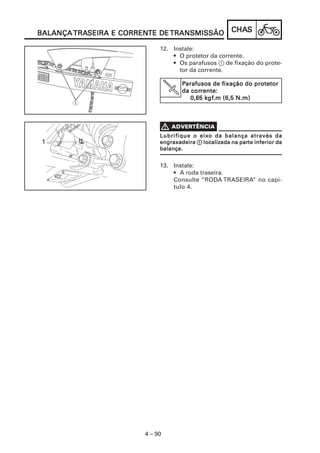 CHACHACHACHACHASSSSS
4 – 90
BALANÇABALANÇABALANÇABALANÇABALANÇA TRATRATRATRATRASEIRA E CORRENSEIRA E CORRENSEIRA E CORRENSEIRA E CORRENSEIRA E CORRENTE DETE DETE DETE DETE DE TRANSMISSÃOTRANSMISSÃOTRANSMISSÃOTRANSMISSÃOTRANSMISSÃO
12. Instale:
• O protetor da corrente.
• Os parafusos 1 de fixação do prote-
tor da corrente.
V
PPPPParafusos de fixação do protetorarafusos de fixação do protetorarafusos de fixação do protetorarafusos de fixação do protetorarafusos de fixação do protetor
da corda corda corda corda correnterenterenterenterente:::::
0,65 k0,65 k0,65 k0,65 k0,65 kgfgfgfgfgf.m (6,5 N.m).m (6,5 N.m).m (6,5 N.m).m (6,5 N.m).m (6,5 N.m)
Lubrifique o eixLubrifique o eixLubrifique o eixLubrifique o eixLubrifique o eixo da balança através dao da balança através dao da balança através dao da balança através dao da balança através da
engraxadeiraengraxadeiraengraxadeiraengraxadeiraengraxadeira 11111 localizada na parlocalizada na parlocalizada na parlocalizada na parlocalizada na parte inferior date inferior date inferior date inferior date inferior da
balança.balança.balança.balança.balança.
13. Instale:
• A roda traseira.
Consulte “RODA TRASEIRA” no capí-
tulo 4.
 