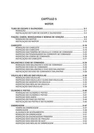 CAPÍTULCAPÍTULCAPÍTULCAPÍTULCAPÍTULOOOOO 55555
MOMOMOMOMOTTTTTOROROROROR
TUBO DE ESCAPE E SILENCIOSOTUBO DE ESCAPE E SILENCIOSOTUBO DE ESCAPE E SILENCIOSOTUBO DE ESCAPE E SILENCIOSOTUBO DE ESCAPE E SILENCIOSO.............................................................................................................................................................................................................................................................................................................................................................. 5-15-15-15-15-1
REMOÇÃO ............................................................................................................. 5-1
INSTALAÇÃO DOTUBO DE ESCAPE E SILENCIOSO ......................................... 5-2
FIAÇÃOFIAÇÃOFIAÇÃOFIAÇÃOFIAÇÃO, CABOS, MANGUEIRA, CABOS, MANGUEIRA, CABOS, MANGUEIRA, CABOS, MANGUEIRA, CABOS, MANGUEIRAS E BOBINA DE IGNIÇÃOS E BOBINA DE IGNIÇÃOS E BOBINA DE IGNIÇÃOS E BOBINA DE IGNIÇÃOS E BOBINA DE IGNIÇÃO ..................................................................................................................................................................... 5-35-35-35-35-3
REMOÇÃO DO MOTOR......................................................................................... 5-5
INSTALAÇÃO DO MOTOR .................................................................................. 5-10
CABEÇOCABEÇOCABEÇOCABEÇOCABEÇOTETETETETE .............................................................................................................................................................................................................................................................................................................................................................................................................................................................................................................................................5-15-15-15-15-166666
REMOÇÃO DO CABEÇOTE ................................................................................. 5-18
INSPEÇÃO DO CABEÇOTE ................................................................................. 5-19
INSPEÇÃO DASTAMPAS DE VÁLVULA E COROA DE COMANDO .................. 5-20
INSPEÇÃO DOTENSIONADOR DA CORRENTE DE COMANDO ...................... 5-20
INSPEÇÃO DA COROA DE COMANDO.............................................................. 5-20
INSTALAÇÃO DO CABEÇOTE............................................................................. 5-21
BALANCINS E EIXBALANCINS E EIXBALANCINS E EIXBALANCINS E EIXBALANCINS E EIXO DE COMANDOO DE COMANDOO DE COMANDOO DE COMANDOO DE COMANDO ..........................................................................................................................................................................................................................................................................................................................................5-245-245-245-245-24
REMOÇÃO DOS BALANCINS E EIXO DE COMANDO ...................................... 5-25
INSPEÇÃO DO EIXO DE COMANDO.................................................................. 5-26
INSPEÇÃO DOS BALANCINS E EIXO DOS BALANCINS ................................. 5-27
INSTALAÇÃO DO EIXO DE COMANDO E BALANCINS .................................... 5-28
VÁLVÁLVÁLVÁLVÁLVULAVULAVULAVULAVULAS E MOLAS DS E MOLAS DS E MOLAS DS E MOLAS DS E MOLAS DAAAAASSSSS VÁLVÁLVÁLVÁLVÁLVULAVULAVULAVULAVULASSSSS ......................................................................................................................................................................................................................................................................................................................5-305-305-305-305-30
REMOÇÃO DAS VÁLVULAS................................................................................ 5-32
INSPEÇÃO DAS VÁLVULAS E GUIAS DAS VÁLVULAS..................................... 5-33
INSPEÇÃO DO ASSENTO DA VÁLVULA ............................................................ 5-35
INSPEÇÃO DAS MOLAS DA VÁLVULA .............................................................. 5-37
INSTALAÇÃO DAS VÁLVULAS ........................................................................... 5-38
CILINDRO E PISCILINDRO E PISCILINDRO E PISCILINDRO E PISCILINDRO E PISTÃOTÃOTÃOTÃOTÃO ..................................................................................................................................................................................................................................................................................................................................................................................................................................................................5-405-405-405-405-40
REMOÇÃO DO CILINDRO E PISTÃO.................................................................. 5-41
INSPEÇÃO DO CILINDRO E PISTÃO .................................................................. 5-41
INSPEÇÃO DOS ANÉIS ....................................................................................... 5-43
INSPEÇÃO DO PINO DO PISTÃO ....................................................................... 5-44
INSTALAÇÃO DO PISTÃO E DO CILINDRO ....................................................... 5-45
EMBREAEMBREAEMBREAEMBREAEMBREAGEMGEMGEMGEMGEM .........................................................................................................................................................................................................................................................................................................................................................................................................................................................................................................................5-475-475-475-475-47
TAMPA DA EMBREAGEM ................................................................................... 5-47
EMBREAGEM ...................................................................................................... 5-48
ALAVANCA DE ACIONAMENTO......................................................................... 5-50
REMOÇÃO DA EMBREAGEM............................................................................. 5-51
INSPEÇÃO DA ENGRENAGEM PRIMÁRIA ........................................................ 5-52
INSPEÇÃO DOS DISCOS DE FRICÇÃO .............................................................. 5-52
INSPEÇÃO DOS DISCOS DE AÇO ...................................................................... 5-52
INSPEÇÃO DAS MOLAS DE EMBREAGEM ....................................................... 5-53
 