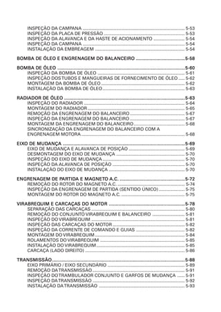 INSPEÇÃO DA CAMPANA .................................................................................. 5-53
INSPEÇÃO DA PLACA DE PRESSÃO ................................................................. 5-53
INSPEÇÃO DA ALAVANCA E DA HASTE DE ACIONAMENTO ......................... 5-54
INSPEÇÃO DA CAMPANA .................................................................................. 5-54
INSTALAÇÃO DA EMBREAGEM ........................................................................ 5-54
BOMBA DE ÓLEO E ENGRENABOMBA DE ÓLEO E ENGRENABOMBA DE ÓLEO E ENGRENABOMBA DE ÓLEO E ENGRENABOMBA DE ÓLEO E ENGRENAGEM DO BALANCEIROGEM DO BALANCEIROGEM DO BALANCEIROGEM DO BALANCEIROGEM DO BALANCEIRO ....................................................................................................................................................................................5-585-585-585-585-58
BOMBA DE ÓLEOBOMBA DE ÓLEOBOMBA DE ÓLEOBOMBA DE ÓLEOBOMBA DE ÓLEO ......................................................................................................................................................................................................................................................................................................................................................................................................................................................................................5-605-605-605-605-60
INSPEÇÃO DA BOMBA DE ÓLEO ...................................................................... 5-61
INSPEÇÃO DOSTUBOS E MANGUEIRAS DE FORNECIMENTO DE ÓLEO ..... 5-62
MONTAGEM DA BOMBA DE ÓLEO ................................................................... 5-62
INSTALAÇÃO DA BOMBA DE ÓLEO.................................................................. 5-63
RADIADOR DE ÓLEORADIADOR DE ÓLEORADIADOR DE ÓLEORADIADOR DE ÓLEORADIADOR DE ÓLEO .............................................................................................................................................................................................................................................................................................................................................................................................................................................................5-635-635-635-635-63
INSPEÇÃO DO RADIADOR ................................................................................. 5-64
MONTAGEM DO RADIADOR .............................................................................. 5-65
REMOÇÃO DA ENGRENAGEM DO BALANCEIRO............................................ 5-67
INSPEÇÃO DA ENGRENAGEM DO BALANCEIRO ............................................ 5-67
MONTAGEM DA ENGRENAGEM DO BALANCEIRO......................................... 5-68
SINCRONIZAÇÃO DA ENGRENAGEM DO BALANCEIRO COM A
ENGRENAGEM MOTORA ................................................................................... 5-68
EIXEIXEIXEIXEIXO DE MUDO DE MUDO DE MUDO DE MUDO DE MUDANÇAANÇAANÇAANÇAANÇA ..................................................................................................................................................................................................................................................................................................................................................................................................................................................................5-695-695-695-695-69
EIXO DE MUDANÇA E ALAVANCA DE POSIÇÃO ............................................. 5-69
DESMONTAGEM DO EIXO DE MUDANÇA ....................................................... 5-70
INSPEÇÃO DO EIXO DE MUDANÇA .................................................................. 5-70
INSPEÇÃO DA ALAVANCA DE POSIÇÃO .......................................................... 5-70
INSTALAÇÃO DO EIXO DE MUDANÇA ............................................................. 5-70
ENGRENAENGRENAENGRENAENGRENAENGRENAGEM DE PGEM DE PGEM DE PGEM DE PGEM DE PARARARARARTIDTIDTIDTIDTIDA E MAA E MAA E MAA E MAA E MAGNETGNETGNETGNETGNETOOOOO A.C.A.C.A.C.A.C.A.C. ................................................................................................................................................................................................................................................5-725-725-725-725-72
REMOÇÃO DO ROTOR DO MAGNETO A.C. ...................................................... 5-74
INSPEÇÃO DA ENGRENAGEM DE PARTIDA (SENTIDO ÚNICO)..................... 5-75
MONTAGEM DO ROTOR DO MAGNETO A.C. ................................................... 5-75
VIRABREQVIRABREQVIRABREQVIRABREQVIRABREQUIM E CARCAÇAUIM E CARCAÇAUIM E CARCAÇAUIM E CARCAÇAUIM E CARCAÇAS DO MOS DO MOS DO MOS DO MOS DO MOTTTTTOROROROROR ........................................................................................................................................................................................................................................................................................5-785-785-785-785-78
SEPARAÇÃO DAS CARCAÇAS ........................................................................... 5-80
REMOÇÃO DO CONJUNTO VIRABREQUIM E BALANCEIRO .......................... 5-81
INSPEÇÃO DO VIRABREQUIM ........................................................................... 5-81
INSPEÇÃO DAS CARCAÇAS DO MOTOR .......................................................... 5-82
INSPEÇÃO DA CORRENTE DE COMANDO E GUIAS ....................................... 5-82
MONTAGEM DO VIRABREQUIM ........................................................................ 5-84
ROLAMENTOS DO VIRABREQUIM .................................................................... 5-85
INSTALAÇÃO DO VIRABREQUIM....................................................................... 5-85
CARCAÇA (LADO DIREITO) ................................................................................ 5-86
TRANSMISSÃOTRANSMISSÃOTRANSMISSÃOTRANSMISSÃOTRANSMISSÃO..........................................................................................................................................................................................................................................................................................................................................................................................................................................................................................................5-885-885-885-885-88
EIXO PRIMÁRIO / EIXO SECUNDÁRIO .............................................................. 5-89
REMOÇÃO DATRANSMISSÃO .......................................................................... 5-91
INSPEÇÃO DOTRAMBULADOR CONJUNTO E GARFOS DE MUDANÇA ...... 5-91
INSPEÇÃO DATRANSMISSÃO .......................................................................... 5-92
INSTALAÇÃO DATRANSMISSÃO ..................................................................... 5-93
 