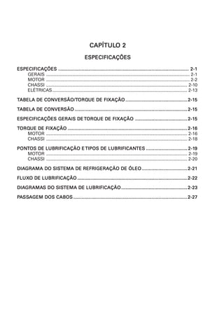 CAPÍTULCAPÍTULCAPÍTULCAPÍTULCAPÍTULO 2O 2O 2O 2O 2
ESPECIFICAÇÕESESPECIFICAÇÕESESPECIFICAÇÕESESPECIFICAÇÕESESPECIFICAÇÕES
ESPECIFICAÇÕESESPECIFICAÇÕESESPECIFICAÇÕESESPECIFICAÇÕESESPECIFICAÇÕES ........................................................................................................................................................................................................................................................................................................................................................................................................................................................................................... 2-12-12-12-12-1
GERAIS .................................................................................................................. 2-1
MOTOR .................................................................................................................. 2-2
CHASSI ................................................................................................................ 2-10
ELÉTRICAS........................................................................................................... 2-13
TTTTTABELA DE CONVERSÃO/TABELA DE CONVERSÃO/TABELA DE CONVERSÃO/TABELA DE CONVERSÃO/TABELA DE CONVERSÃO/TORQORQORQORQORQUE DE FIXAÇÃOUE DE FIXAÇÃOUE DE FIXAÇÃOUE DE FIXAÇÃOUE DE FIXAÇÃO .................................................................................................................................................................................................................................2-12-12-12-12-155555
TTTTTABELA DE CONVERSÃOABELA DE CONVERSÃOABELA DE CONVERSÃOABELA DE CONVERSÃOABELA DE CONVERSÃO ..........................................................................................................................................................................................................................................................................................................................................................................................................................2-12-12-12-12-155555
ESPECIFICAÇÕES GERAIS DEESPECIFICAÇÕES GERAIS DEESPECIFICAÇÕES GERAIS DEESPECIFICAÇÕES GERAIS DEESPECIFICAÇÕES GERAIS DETTTTTORQORQORQORQORQUE DE FIXAÇÃOUE DE FIXAÇÃOUE DE FIXAÇÃOUE DE FIXAÇÃOUE DE FIXAÇÃO ..............................................................................................................................................................................................2-12-12-12-12-155555
TTTTTORQORQORQORQORQUE DE FIXAÇÃOUE DE FIXAÇÃOUE DE FIXAÇÃOUE DE FIXAÇÃOUE DE FIXAÇÃO ...................................................................................................................................................................................................................................................................................................................................................................................................................................................2-12-12-12-12-166666
MOTOR ................................................................................................................ 2-16
CHASSI ................................................................................................................ 2-18
PONPONPONPONPONTTTTTOS DE LUBRIFICAÇÃO EOS DE LUBRIFICAÇÃO EOS DE LUBRIFICAÇÃO EOS DE LUBRIFICAÇÃO EOS DE LUBRIFICAÇÃO E TIPOS DE LUBRIFICANTIPOS DE LUBRIFICANTIPOS DE LUBRIFICANTIPOS DE LUBRIFICANTIPOS DE LUBRIFICANTESTESTESTESTES ...................................................................................................................................................... 2-12-12-12-12-199999
MOTOR ................................................................................................................ 2-19
CHASSI ................................................................................................................ 2-20
DIADIADIADIADIAGRAMA DO SISGRAMA DO SISGRAMA DO SISGRAMA DO SISGRAMA DO SISTEMA DE REFRIGERAÇÃO DE ÓLEOTEMA DE REFRIGERAÇÃO DE ÓLEOTEMA DE REFRIGERAÇÃO DE ÓLEOTEMA DE REFRIGERAÇÃO DE ÓLEOTEMA DE REFRIGERAÇÃO DE ÓLEO .....................................................................................................................................................................2-212-212-212-212-21
FLUXFLUXFLUXFLUXFLUXO DE LUBRIFICAÇÃOO DE LUBRIFICAÇÃOO DE LUBRIFICAÇÃOO DE LUBRIFICAÇÃOO DE LUBRIFICAÇÃO ................................................................................................................................................................................................................................................................................................................................................................................................................2-222-222-222-222-22
DIADIADIADIADIAGRAMAGRAMAGRAMAGRAMAGRAMAS DO SISS DO SISS DO SISS DO SISS DO SISTEMA DE LUBRIFICAÇÃOTEMA DE LUBRIFICAÇÃOTEMA DE LUBRIFICAÇÃOTEMA DE LUBRIFICAÇÃOTEMA DE LUBRIFICAÇÃO ................................................................................................................................................................................................................................................2-232-232-232-232-23
PPPPPAAAAASSSSSSSSSSAAAAAGEM DOS CABOSGEM DOS CABOSGEM DOS CABOSGEM DOS CABOSGEM DOS CABOS ...............................................................................................................................................................................................................................................................................................................................................................................................................................2-272-272-272-272-27
 