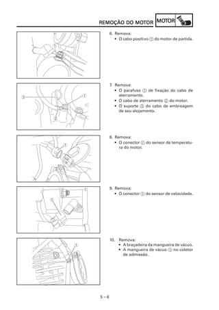 5 – 6
REMOÇÃO DO MOREMOÇÃO DO MOREMOÇÃO DO MOREMOÇÃO DO MOREMOÇÃO DO MOTTTTTOROROROROR MOMOMOMOMOTTTTTOROROROROR
6. Remova:
• O cabo positivo 1 do motor de partida.
7. Remova:
• O parafuso 1 de fixação do cabo de
aterramento.
• O cabo de aterramento 2 do motor.
• O suporte 3 do cabo de embreagem
de seu alojamento.
8. Remova:
• O conector 1 do sensor de temperatu-
ra do motor.
9. Remova:
• O conector 1 do sensor de velocidade.
10. Remova:
• A braçadeira da mangueira de vácuo.
• A mangueira de vácuo 1 no coletor
de admissão.
 