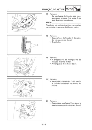 5 – 8
REMOÇÃO DO MOREMOÇÃO DO MOREMOÇÃO DO MOREMOÇÃO DO MOREMOÇÃO DO MOTTTTTOROROROROR MOMOMOMOMOTTTTTOROROROROR
17. Remova:
• Os parafusos de fixação das man-
gueiras de entrada 1 e saída 2 de
óleo do motor no radiador.
NONONONONOTTTTTA:A:A:A:A:
Posicionar um recipiente sob as mangueiras
para coletar o restante do óleo do motor.
18. Remova:
• Os parafusos de fixação 1 do radia-
dor no suporte do chassi.
• O radiador.
19. Remova:
• A braçadeira da mangueira de
indução de ar no motor.
• A mangueira de indução de ar.
20. Remova:
• As porcas e parafusos 1 do supor-
te dianteiro superior do motor ao
chassi.
21. Remova:
• As porcas e parafusos 1 do suporte
traseiro superior do motor ao chassi.
 