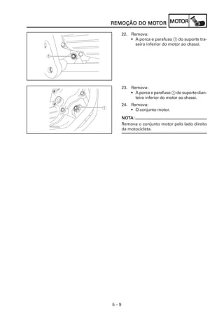 5 – 9
REMOÇÃO DO MOREMOÇÃO DO MOREMOÇÃO DO MOREMOÇÃO DO MOREMOÇÃO DO MOTTTTTOROROROROR MOMOMOMOMOTTTTTOROROROROR
22. Remova:
• A porca e parafuso 1 do suporte tra-
seiro inferior do motor ao chassi.
23. Remova:
• A porca e parafuso 1 do suporte dian-
teiro inferior do motor ao chassi.
24. Remova:
• O conjunto motor.
NONONONONOTTTTTA:A:A:A:A:
Remova o conjunto motor pelo lado direito
da motocicleta.
 