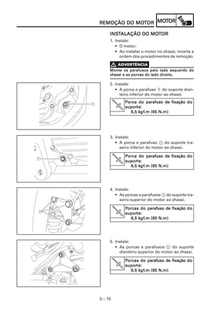 5 – 10
REMOÇÃO DO MOREMOÇÃO DO MOREMOÇÃO DO MOREMOÇÃO DO MOREMOÇÃO DO MOTTTTTOROROROROR MOMOMOMOMOTTTTTOROROROROR
INSINSINSINSINSTTTTTALAÇÃO DO MOALAÇÃO DO MOALAÇÃO DO MOALAÇÃO DO MOALAÇÃO DO MOTTTTTOROROROROR
1. Instale:
• O motor.
• Ao instalar o motor no chassi, inverta a
ordem dos procedimentos de remoção.
Monte os parafusos pelo lado esquerdo doMonte os parafusos pelo lado esquerdo doMonte os parafusos pelo lado esquerdo doMonte os parafusos pelo lado esquerdo doMonte os parafusos pelo lado esquerdo do
ccccchassi e as porcas do lado direito.hassi e as porcas do lado direito.hassi e as porcas do lado direito.hassi e as porcas do lado direito.hassi e as porcas do lado direito.
2. Instale:
• A porca e parafuso 1 do suporte dian-
teiro inferior do motor ao chassi.
PPPPPorca do porca do porca do porca do porca do parafuso de fixaçãoarafuso de fixaçãoarafuso de fixaçãoarafuso de fixaçãoarafuso de fixação dododododo
suporsuporsuporsuporsuportetetetete:::::
6,5 k6,5 k6,5 k6,5 k6,5 kgfgfgfgfgf.m (65 N.m).m (65 N.m).m (65 N.m).m (65 N.m).m (65 N.m)
V
3. Instale:
• A porca e parafuso 1 do suporte tra-
seiro inferior do motor ao chassi.
PPPPPorca do porca do porca do porca do porca do parafuso de fixaçãoarafuso de fixaçãoarafuso de fixaçãoarafuso de fixaçãoarafuso de fixação dododododo
suporsuporsuporsuporsuportetetetete:::::
6,5 k6,5 k6,5 k6,5 k6,5 kgfgfgfgfgf.m (65 N.m).m (65 N.m).m (65 N.m).m (65 N.m).m (65 N.m)
V
4. Instale:
• As porcas e parafusos 1 do suporte tra-
seiro superior do motor ao chassi.
PPPPPorcas do porcas do porcas do porcas do porcas do parafuso de fixaçãoarafuso de fixaçãoarafuso de fixaçãoarafuso de fixaçãoarafuso de fixação dododododo
suporsuporsuporsuporsuportetetetete:::::
6,5 k6,5 k6,5 k6,5 k6,5 kgfgfgfgfgf.m (65 N.m).m (65 N.m).m (65 N.m).m (65 N.m).m (65 N.m)
V
5. Instale:
• As porcas e parafusos 1 do suporte
dianteiro superior do motor ao chassi.
PPPPPorcas do porcas do porcas do porcas do porcas do parafuso de fixaçãoarafuso de fixaçãoarafuso de fixaçãoarafuso de fixaçãoarafuso de fixação dododododo
suporsuporsuporsuporsuportetetetete:::::
6,5 k6,5 k6,5 k6,5 k6,5 kgfgfgfgfgf.m (65 N.m).m (65 N.m).m (65 N.m).m (65 N.m).m (65 N.m)
V
 