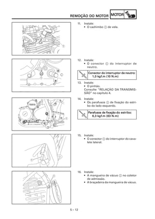 5 – 12
REMOÇÃO DO MOREMOÇÃO DO MOREMOÇÃO DO MOREMOÇÃO DO MOREMOÇÃO DO MOTTTTTOROROROROR MOMOMOMOMOTTTTTOROROROROR
11. Instale:
• O cachimbo 1 de vela.
12. Instale:
• O conector 1 do interruptor de
neutro.
13. Instale:
• O pinhão.
Consulte “RELAÇÃO DA TRANSMIS-
SÃO” no capítulo 4.
Conector do interConector do interConector do interConector do interConector do interruptor de neutroruptor de neutroruptor de neutroruptor de neutroruptor de neutro:::::
1,0 k1,0 k1,0 k1,0 k1,0 kgfgfgfgfgf.m (1.m (1.m (1.m (1.m (10 N.m)0 N.m)0 N.m)0 N.m)0 N.m)
14. Instale:
• Os parafusos 1 de fixação do estri-
bo do lado esquerdo.
PPPPParafusoarafusoarafusoarafusoarafusosssss de fixaçãode fixaçãode fixaçãode fixaçãode fixação do estribodo estribodo estribodo estribodo estribo:::::
6,3 k6,3 k6,3 k6,3 k6,3 kgfgfgfgfgf.m (63 N.m).m (63 N.m).m (63 N.m).m (63 N.m).m (63 N.m)
15. Instale:
• O conector 1 do interruptor do cava-
lete lateral.
16. Instale:
• A mangueira de vácuo 1 no coletor
de admissão.
• A braçadeira da mangueira de vácuo.
 