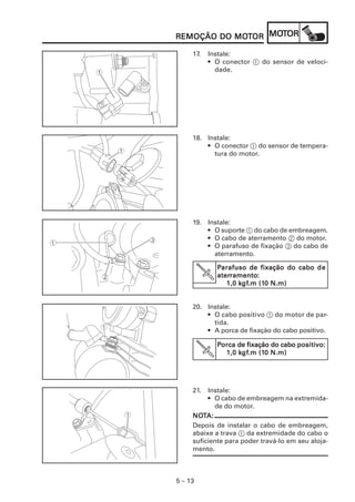 5 – 13
REMOÇÃO DO MOREMOÇÃO DO MOREMOÇÃO DO MOREMOÇÃO DO MOREMOÇÃO DO MOTTTTTOROROROROR MOMOMOMOMOTTTTTOROROROROR
17. Instale:
• O conector 1 do sensor de veloci-
dade.
18. Instale:
• O conector 1 do sensor de tempera-
tura do motor.
19. Instale:
• O suporte 1 do cabo de embreagem.
• O cabo de aterramento 2 do motor.
• O parafuso de fixação 3 do cabo de
aterramento.
20. Instale:
• O cabo positivo 1 do motor de par-
tida.
• A porca de fixação do cabo positivo.
PPPPPorcaorcaorcaorcaorca de fixação do cabode fixação do cabode fixação do cabode fixação do cabode fixação do cabo positipositipositipositipositivvvvvooooo:::::
1,0 k1,0 k1,0 k1,0 k1,0 kgfgfgfgfgf.m (1.m (1.m (1.m (1.m (10 N.m)0 N.m)0 N.m)0 N.m)0 N.m)
21. Instale:
• O cabo de embreagem na extremida-
de do motor.
NONONONONOTTTTTA:A:A:A:A:
Depois de instalar o cabo de embreagem,
abaixe a trava 1 da extremidade do cabo o
suficiente para poder travá-lo em seu aloja-
mento.
PPPPParafusoarafusoarafusoarafusoarafuso de fixação do cabode fixação do cabode fixação do cabode fixação do cabode fixação do cabo dedededede
aterateraterateraterramentoramentoramentoramentoramento:::::
1,0 k1,0 k1,0 k1,0 k1,0 kgfgfgfgfgf.m (1.m (1.m (1.m (1.m (10 N.m)0 N.m)0 N.m)0 N.m)0 N.m)
 