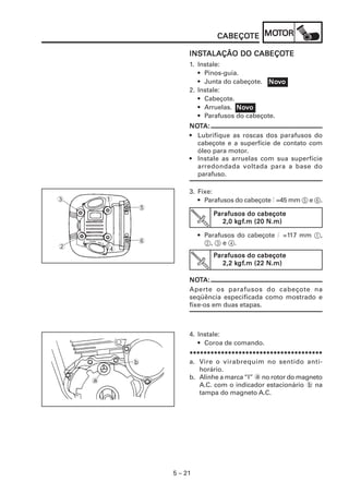 5 – 21
CABEÇOCABEÇOCABEÇOCABEÇOCABEÇOTETETETETE MOMOMOMOMOTTTTTOROROROROR
INSINSINSINSINSTTTTTALAÇÃO DO CABEÇOALAÇÃO DO CABEÇOALAÇÃO DO CABEÇOALAÇÃO DO CABEÇOALAÇÃO DO CABEÇOTETETETETE
1. Instale:
• Pinos-guia.
• Junta do cabeçote.
2. Instale:
• Cabeçote.
• Arruelas.
• Parafusos do cabeçote.
NONONONONOTTTTTA:A:A:A:A:
• Lubrifique as roscas dos parafusos do
cabeçote e a superfície de contato com
óleo para motor.
• Instale as arruelas com sua superfície
arredondada voltada para a base do
parafuso.
NoNoNoNoNovvvvvooooo
NoNoNoNoNovvvvvooooo
3. Fixe:
• Parafusos do cabeçote l =45 mm 5 e 6.
• Parafusos do cabeçote l =117 mm 1,
2, 3 e 4.
NONONONONOTTTTTA:A:A:A:A:
Aperte os parafusos do cabeçote na
seqüência especificada como mostrado e
fixe-os em duas etapas.
5
6
1
4
3
2
4. Instale:
• Coroa de comando.
**********************************************************************************************************************************************************************************************
a. Vire o virabrequim no sentido anti-
horário.
b. Alinhe a marca“I” a no rotor do magneto
A.C. com o indicador estacionário b na
tampa do magneto A.C.
a
b
PPPPParafusos do cabeçotearafusos do cabeçotearafusos do cabeçotearafusos do cabeçotearafusos do cabeçote
2,0 k2,0 k2,0 k2,0 k2,0 kgfgfgfgfgf.m (20 N.m).m (20 N.m).m (20 N.m).m (20 N.m).m (20 N.m)
PPPPParafusos do cabeçotearafusos do cabeçotearafusos do cabeçotearafusos do cabeçotearafusos do cabeçote
2,2 k2,2 k2,2 k2,2 k2,2 kgfgfgfgfgf.m (22 N.m).m (22 N.m).m (22 N.m).m (22 N.m).m (22 N.m)
 