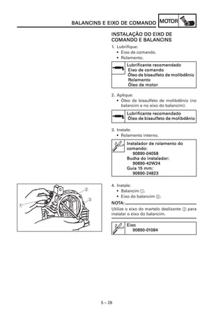 5 – 28
BALANCINS E EIXBALANCINS E EIXBALANCINS E EIXBALANCINS E EIXBALANCINS E EIXO DE COMANDOO DE COMANDOO DE COMANDOO DE COMANDOO DE COMANDO MOMOMOMOMOTTTTTOROROROROR
INSINSINSINSINSTTTTTALAÇÃO DO EIXALAÇÃO DO EIXALAÇÃO DO EIXALAÇÃO DO EIXALAÇÃO DO EIXO DEO DEO DEO DEO DE
COMANDO E BALANCINSCOMANDO E BALANCINSCOMANDO E BALANCINSCOMANDO E BALANCINSCOMANDO E BALANCINS
1. Lubrifique:
• Eixo de comando.
• Rolamento.
Lubrificante recomendadoLubrificante recomendadoLubrificante recomendadoLubrificante recomendadoLubrificante recomendado
EixEixEixEixEixo de comandoo de comandoo de comandoo de comandoo de comando
Óleo de bissulfeto de molibdênioÓleo de bissulfeto de molibdênioÓleo de bissulfeto de molibdênioÓleo de bissulfeto de molibdênioÓleo de bissulfeto de molibdênio
RRRRRolamentoolamentoolamentoolamentoolamento
Óleo de motorÓleo de motorÓleo de motorÓleo de motorÓleo de motor
4. Instale:
• Balancim 1.
• Eixo do balancim 2.
NONONONONOTTTTTA:A:A:A:A:
Utilize o eixo do martelo deslizante 3 para
instalar o eixo do balancim.
2
1
3
2. Aplique:
• Óleo de bissulfeto de molibdênio (no
balancim e no eixo do balancim).
Lubrificante recomendadoLubrificante recomendadoLubrificante recomendadoLubrificante recomendadoLubrificante recomendado
Óleo de bissulfeto de molibdênioÓleo de bissulfeto de molibdênioÓleo de bissulfeto de molibdênioÓleo de bissulfeto de molibdênioÓleo de bissulfeto de molibdênio
3. Instale:
• Rolamento interno.
Instalador de rolamento doInstalador de rolamento doInstalador de rolamento doInstalador de rolamento doInstalador de rolamento do
comando:comando:comando:comando:comando:
90890-0405890890-0405890890-0405890890-0405890890-04058
BucBucBucBucBucha do instalador:ha do instalador:ha do instalador:ha do instalador:ha do instalador:
90890-42W2490890-42W2490890-42W2490890-42W2490890-42W24
Guia 1Guia 1Guia 1Guia 1Guia 15 mm:5 mm:5 mm:5 mm:5 mm:
90890-2482390890-2482390890-2482390890-2482390890-24823
EixEixEixEixEixooooo
90890-090890-090890-090890-090890-011111084084084084084
 