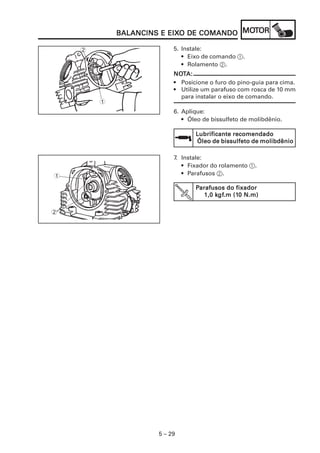 5 – 29
BALANCINS E EIXBALANCINS E EIXBALANCINS E EIXBALANCINS E EIXBALANCINS E EIXO DE COMANDOO DE COMANDOO DE COMANDOO DE COMANDOO DE COMANDO MOMOMOMOMOTTTTTOROROROROR
1
5. Instale:
• Eixo de comando 1.
• Rolamento 2.
NONONONONOTTTTTA:A:A:A:A:
• Posicione o furo do pino-guia para cima.
• Utilize um parafuso com rosca de 10 mm
para instalar o eixo de comando.
6. Aplique:
• Óleo de bissulfeto de molibdênio.
Lubrificante recomendadoLubrificante recomendadoLubrificante recomendadoLubrificante recomendadoLubrificante recomendado
Óleo de bissulfeto de molibdênioÓleo de bissulfeto de molibdênioÓleo de bissulfeto de molibdênioÓleo de bissulfeto de molibdênioÓleo de bissulfeto de molibdênio
7. Instale:
• Fixador do rolamento 1.
• Parafusos 2.
PPPPParafusos do fixadorarafusos do fixadorarafusos do fixadorarafusos do fixadorarafusos do fixador
1,0 k1,0 k1,0 k1,0 k1,0 kgfgfgfgfgf.m (1.m (1.m (1.m (1.m (10 N.m)0 N.m)0 N.m)0 N.m)0 N.m)
1
2
2
 