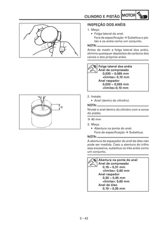 5 – 43
CILINDRO E PISCILINDRO E PISCILINDRO E PISCILINDRO E PISCILINDRO E PISTÃOTÃOTÃOTÃOTÃO MOMOMOMOMOTTTTTOROROROROR
INSPEÇÃO DOSINSPEÇÃO DOSINSPEÇÃO DOSINSPEÇÃO DOSINSPEÇÃO DOS ANÉISANÉISANÉISANÉISANÉIS
1. Meça:
• Folga lateral do anel.
Fora de especificação Substitua o pis-
tão e os anéis como um conjunto.
NONONONONOTTTTTA:A:A:A:A:
Antes de medir a folga lateral dos anéis,
elimine quaisquer depósitos de carbono dos
canais e dos próprios anéis.
FFFFFolgolgolgolgolga lateral dos anéisa lateral dos anéisa lateral dos anéisa lateral dos anéisa lateral dos anéis
Anel de compressãoAnel de compressãoAnel de compressãoAnel de compressãoAnel de compressão
0,030 ~ 0,065 mm0,030 ~ 0,065 mm0,030 ~ 0,065 mm0,030 ~ 0,065 mm0,030 ~ 0,065 mm
<limite>: 0,1<limite>: 0,1<limite>: 0,1<limite>: 0,1<limite>: 0,10 mm0 mm0 mm0 mm0 mm
Anel raspadorAnel raspadorAnel raspadorAnel raspadorAnel raspador
0,020 ~ 0,055 mm0,020 ~ 0,055 mm0,020 ~ 0,055 mm0,020 ~ 0,055 mm0,020 ~ 0,055 mm
<limite>:0,1<limite>:0,1<limite>:0,1<limite>:0,1<limite>:0,10 mm0 mm0 mm0 mm0 mm
2. Instale:
• Anel (dentro do cilindro).
NONONONONOTTTTTA:A:A:A:A:
Nivele o anel dentro do cilindro com a coroa
do pistão.
a 40 mm
3. Meça:
• Abertura na ponta do anel.
Fora de especificação Substitua.
NONONONONOTTTTTA:A:A:A:A:
A abertura do espaçador do anel de óleo não
pode ser medida. Caso a abertura do trilho
seja excessiva, substitua os três anéis como
um conjunto.
AberAberAberAberAbertura na ponta do aneltura na ponta do aneltura na ponta do aneltura na ponta do aneltura na ponta do anel
Anel de compressãoAnel de compressãoAnel de compressãoAnel de compressãoAnel de compressão
0,10,10,10,10,19 ~ 0,31 mm9 ~ 0,31 mm9 ~ 0,31 mm9 ~ 0,31 mm9 ~ 0,31 mm
<limite>: 0,60 mm<limite>: 0,60 mm<limite>: 0,60 mm<limite>: 0,60 mm<limite>: 0,60 mm
Anel raspadorAnel raspadorAnel raspadorAnel raspadorAnel raspador
0,30 ~ 0,45 mm0,30 ~ 0,45 mm0,30 ~ 0,45 mm0,30 ~ 0,45 mm0,30 ~ 0,45 mm
<<<<<limite>: 0,60 mmlimite>: 0,60 mmlimite>: 0,60 mmlimite>: 0,60 mmlimite>: 0,60 mm
Anel de óleoAnel de óleoAnel de óleoAnel de óleoAnel de óleo
0,10,10,10,10,10 ~ 0,35 mm0 ~ 0,35 mm0 ~ 0,35 mm0 ~ 0,35 mm0 ~ 0,35 mm
a
 