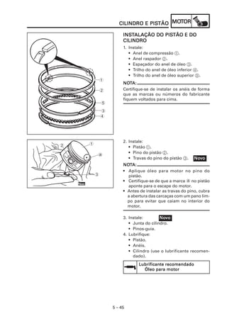 5 – 45
CILINDRO E PISCILINDRO E PISCILINDRO E PISCILINDRO E PISCILINDRO E PISTÃOTÃOTÃOTÃOTÃO MOMOMOMOMOTTTTTOROROROROR
INSINSINSINSINSTTTTTALAÇÃO DO PISALAÇÃO DO PISALAÇÃO DO PISALAÇÃO DO PISALAÇÃO DO PISTÃO E DOTÃO E DOTÃO E DOTÃO E DOTÃO E DO
CILINDROCILINDROCILINDROCILINDROCILINDRO
1. Instale:
• Anel de compressão 1.
• Anel raspador 2.
• Espaçador do anel de óleo 3.
• Trilho do anel de óleo inferior 4.
• Trilho do anel de óleo superior 5.
NONONONONOTTTTTA:A:A:A:A:
Certifique-se de instalar os anéis de forma
que as marcas ou números do fabricante
fiquem voltados para cima.
NoNoNoNoNovvvvvooooo
1
2
5
3
4
NoNoNoNoNovvvvvooooo
2. Instale:
• Pistão 1.
• Pino do pistão 2.
• Travas do pino do pistão 3.
NONONONONOTTTTTA:A:A:A:A:
• Aplique óleo para motor no pino do
pistão.
• Certifique-se de que a marca a no pistão
aponte para o escape do motor.
• Antes de instalar as travas do pino, cubra
a abertura das carcaças com um pano lim-
po para evitar que caiam no interior do
motor.
3. Instale:
• Junta do cilindro.
• Pinos-guia.
4. Lubrifique:
• Pistão.
• Anéis.
• Cilindro (use o lubrificante recomen-
dado).
Lubrificante recomendadoLubrificante recomendadoLubrificante recomendadoLubrificante recomendadoLubrificante recomendado
Óleo para motorÓleo para motorÓleo para motorÓleo para motorÓleo para motor
NoNoNoNoNovvvvvooooo
1
3
2
a
•
 